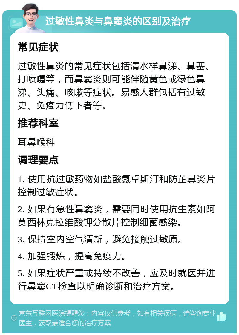 过敏性鼻炎与鼻窦炎的区别及治疗 常见症状 过敏性鼻炎的常见症状包括清水样鼻涕、鼻塞、打喷嚏等，而鼻窦炎则可能伴随黄色或绿色鼻涕、头痛、咳嗽等症状。易感人群包括有过敏史、免疫力低下者等。 推荐科室 耳鼻喉科 调理要点 1. 使用抗过敏药物如盐酸氮卓斯汀和防芷鼻炎片控制过敏症状。 2. 如果有急性鼻窦炎，需要同时使用抗生素如阿莫西林克拉维酸钾分散片控制细菌感染。 3. 保持室内空气清新，避免接触过敏原。 4. 加强锻炼，提高免疫力。 5. 如果症状严重或持续不改善，应及时就医并进行鼻窦CT检查以明确诊断和治疗方案。