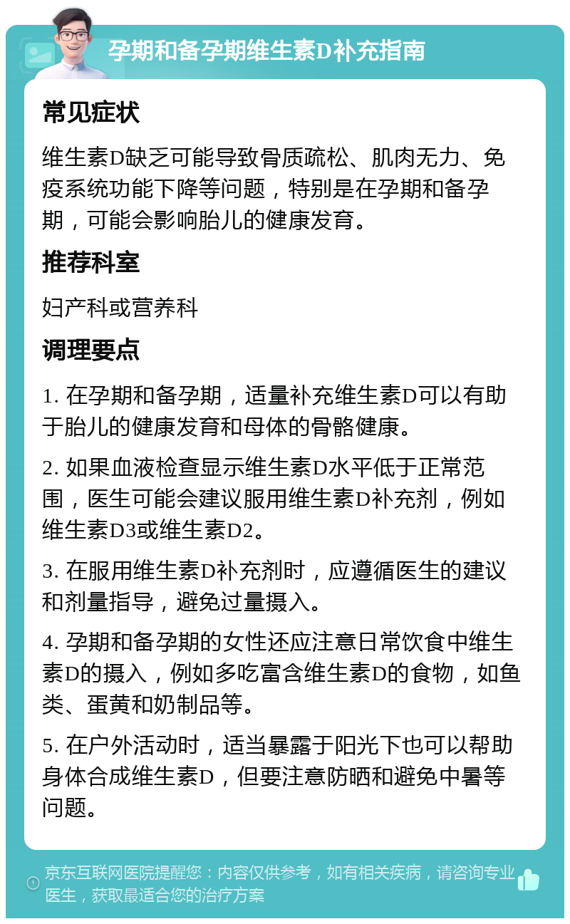 孕期和备孕期维生素D补充指南 常见症状 维生素D缺乏可能导致骨质疏松、肌肉无力、免疫系统功能下降等问题，特别是在孕期和备孕期，可能会影响胎儿的健康发育。 推荐科室 妇产科或营养科 调理要点 1. 在孕期和备孕期，适量补充维生素D可以有助于胎儿的健康发育和母体的骨骼健康。 2. 如果血液检查显示维生素D水平低于正常范围，医生可能会建议服用维生素D补充剂，例如维生素D3或维生素D2。 3. 在服用维生素D补充剂时，应遵循医生的建议和剂量指导，避免过量摄入。 4. 孕期和备孕期的女性还应注意日常饮食中维生素D的摄入，例如多吃富含维生素D的食物，如鱼类、蛋黄和奶制品等。 5. 在户外活动时，适当暴露于阳光下也可以帮助身体合成维生素D，但要注意防晒和避免中暑等问题。