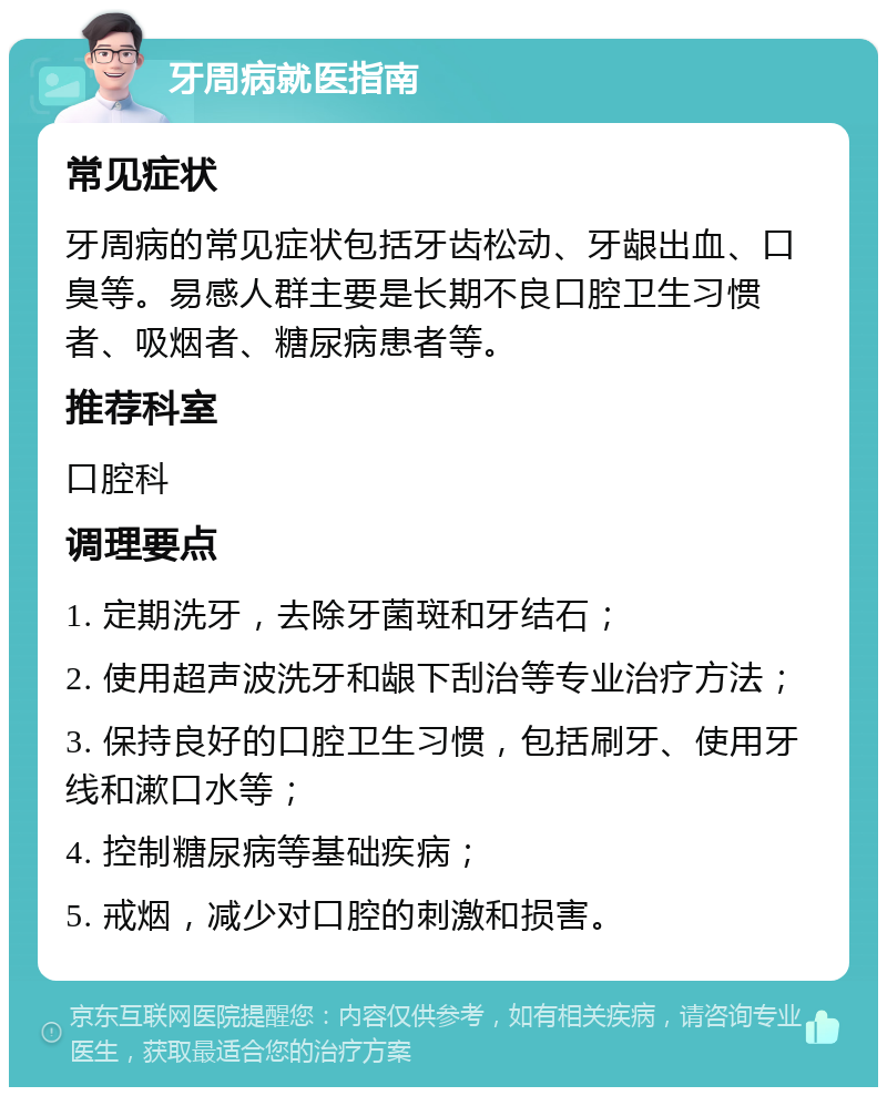 牙周病就医指南 常见症状 牙周病的常见症状包括牙齿松动、牙龈出血、口臭等。易感人群主要是长期不良口腔卫生习惯者、吸烟者、糖尿病患者等。 推荐科室 口腔科 调理要点 1. 定期洗牙，去除牙菌斑和牙结石； 2. 使用超声波洗牙和龈下刮治等专业治疗方法； 3. 保持良好的口腔卫生习惯，包括刷牙、使用牙线和漱口水等； 4. 控制糖尿病等基础疾病； 5. 戒烟，减少对口腔的刺激和损害。