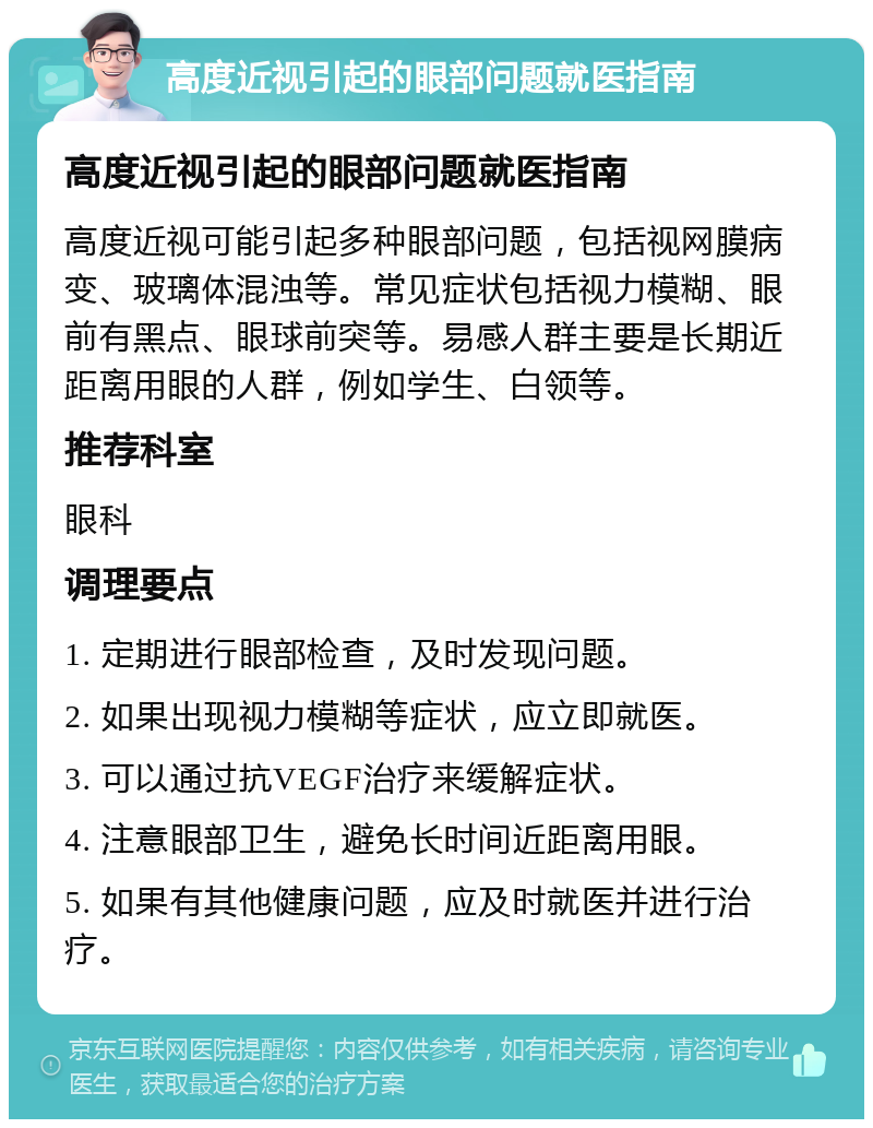 高度近视引起的眼部问题就医指南 高度近视引起的眼部问题就医指南 高度近视可能引起多种眼部问题，包括视网膜病变、玻璃体混浊等。常见症状包括视力模糊、眼前有黑点、眼球前突等。易感人群主要是长期近距离用眼的人群，例如学生、白领等。 推荐科室 眼科 调理要点 1. 定期进行眼部检查，及时发现问题。 2. 如果出现视力模糊等症状，应立即就医。 3. 可以通过抗VEGF治疗来缓解症状。 4. 注意眼部卫生，避免长时间近距离用眼。 5. 如果有其他健康问题，应及时就医并进行治疗。