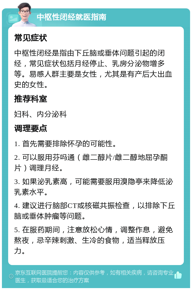 中枢性闭经就医指南 常见症状 中枢性闭经是指由下丘脑或垂体问题引起的闭经，常见症状包括月经停止、乳房分泌物增多等。易感人群主要是女性，尤其是有产后大出血史的女性。 推荐科室 妇科、内分泌科 调理要点 1. 首先需要排除怀孕的可能性。 2. 可以服用芬吗通（雌二醇片/雌二醇地屈孕酮片）调理月经。 3. 如果泌乳素高，可能需要服用溴隐亭来降低泌乳素水平。 4. 建议进行脑部CT或核磁共振检查，以排除下丘脑或垂体肿瘤等问题。 5. 在服药期间，注意放松心情，调整作息，避免熬夜，忌辛辣刺激、生冷的食物，适当释放压力。