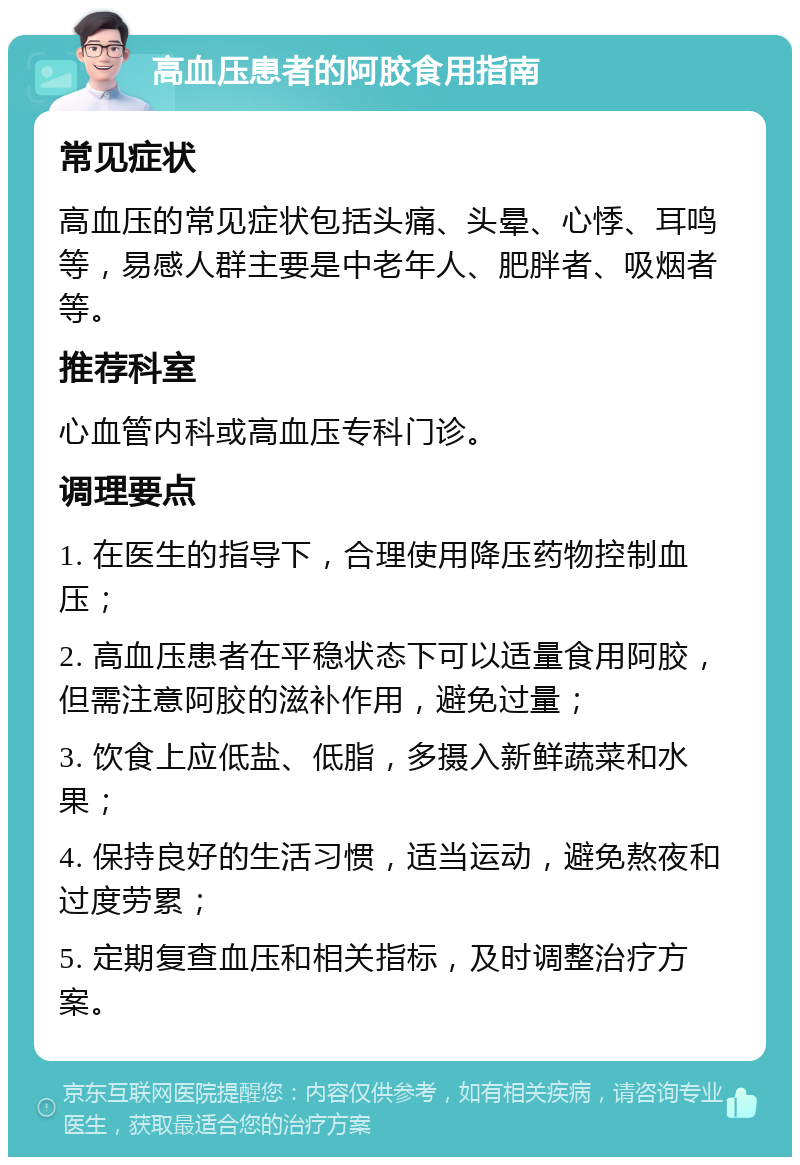 高血压患者的阿胶食用指南 常见症状 高血压的常见症状包括头痛、头晕、心悸、耳鸣等，易感人群主要是中老年人、肥胖者、吸烟者等。 推荐科室 心血管内科或高血压专科门诊。 调理要点 1. 在医生的指导下，合理使用降压药物控制血压； 2. 高血压患者在平稳状态下可以适量食用阿胶，但需注意阿胶的滋补作用，避免过量； 3. 饮食上应低盐、低脂，多摄入新鲜蔬菜和水果； 4. 保持良好的生活习惯，适当运动，避免熬夜和过度劳累； 5. 定期复查血压和相关指标，及时调整治疗方案。