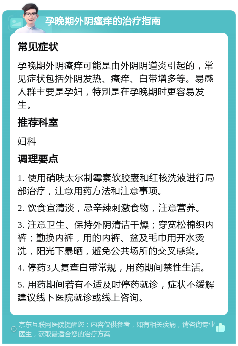 孕晚期外阴瘙痒的治疗指南 常见症状 孕晚期外阴瘙痒可能是由外阴阴道炎引起的，常见症状包括外阴发热、瘙痒、白带增多等。易感人群主要是孕妇，特别是在孕晚期时更容易发生。 推荐科室 妇科 调理要点 1. 使用硝呋太尔制霉素软胶囊和红核洗液进行局部治疗，注意用药方法和注意事项。 2. 饮食宜清淡，忌辛辣刺激食物，注意营养。 3. 注意卫生、保持外阴清洁干燥；穿宽松棉织内裤；勤换内裤，用的内裤、盆及毛巾用开水烫洗，阳光下暴晒，避免公共场所的交叉感染。 4. 停药3天复查白带常规，用药期间禁性生活。 5. 用药期间若有不适及时停药就诊，症状不缓解建议线下医院就诊或线上咨询。