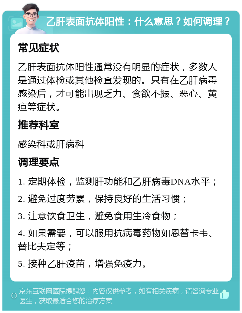 乙肝表面抗体阳性：什么意思？如何调理？ 常见症状 乙肝表面抗体阳性通常没有明显的症状，多数人是通过体检或其他检查发现的。只有在乙肝病毒感染后，才可能出现乏力、食欲不振、恶心、黄疸等症状。 推荐科室 感染科或肝病科 调理要点 1. 定期体检，监测肝功能和乙肝病毒DNA水平； 2. 避免过度劳累，保持良好的生活习惯； 3. 注意饮食卫生，避免食用生冷食物； 4. 如果需要，可以服用抗病毒药物如恩替卡韦、替比夫定等； 5. 接种乙肝疫苗，增强免疫力。