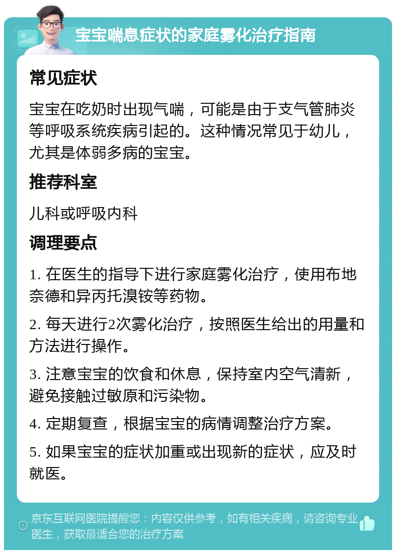 宝宝喘息症状的家庭雾化治疗指南 常见症状 宝宝在吃奶时出现气喘，可能是由于支气管肺炎等呼吸系统疾病引起的。这种情况常见于幼儿，尤其是体弱多病的宝宝。 推荐科室 儿科或呼吸内科 调理要点 1. 在医生的指导下进行家庭雾化治疗，使用布地奈德和异丙托溴铵等药物。 2. 每天进行2次雾化治疗，按照医生给出的用量和方法进行操作。 3. 注意宝宝的饮食和休息，保持室内空气清新，避免接触过敏原和污染物。 4. 定期复查，根据宝宝的病情调整治疗方案。 5. 如果宝宝的症状加重或出现新的症状，应及时就医。