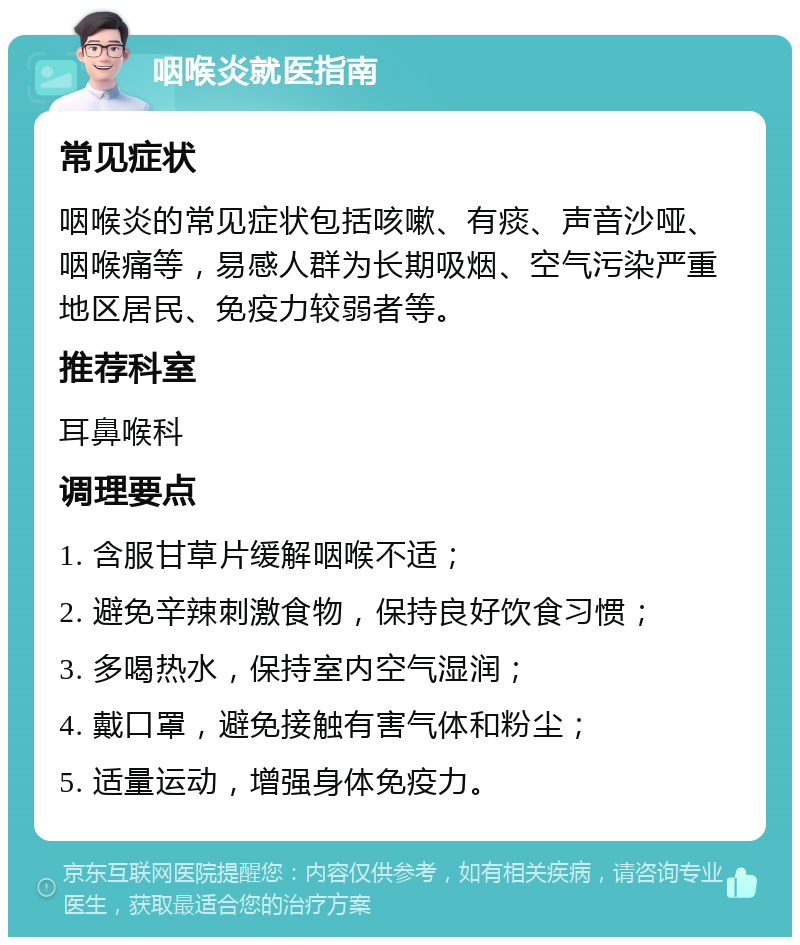 咽喉炎就医指南 常见症状 咽喉炎的常见症状包括咳嗽、有痰、声音沙哑、咽喉痛等，易感人群为长期吸烟、空气污染严重地区居民、免疫力较弱者等。 推荐科室 耳鼻喉科 调理要点 1. 含服甘草片缓解咽喉不适； 2. 避免辛辣刺激食物，保持良好饮食习惯； 3. 多喝热水，保持室内空气湿润； 4. 戴口罩，避免接触有害气体和粉尘； 5. 适量运动，增强身体免疫力。