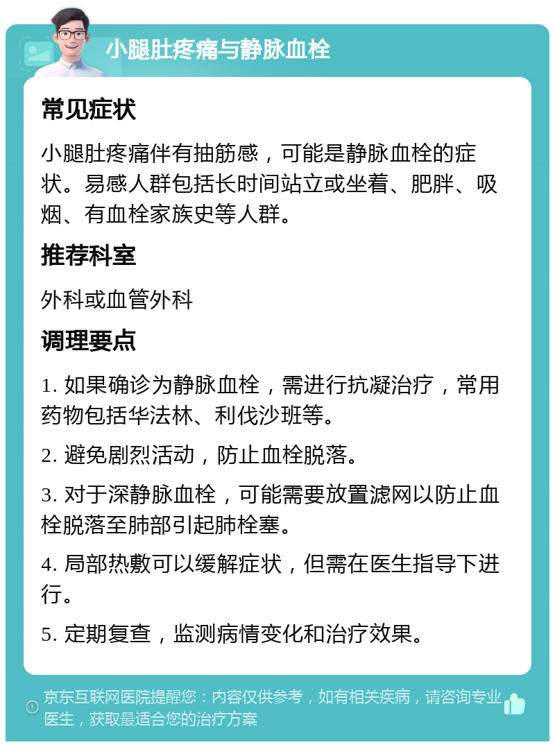 小腿肚疼痛与静脉血栓 常见症状 小腿肚疼痛伴有抽筋感，可能是静脉血栓的症状。易感人群包括长时间站立或坐着、肥胖、吸烟、有血栓家族史等人群。 推荐科室 外科或血管外科 调理要点 1. 如果确诊为静脉血栓，需进行抗凝治疗，常用药物包括华法林、利伐沙班等。 2. 避免剧烈活动，防止血栓脱落。 3. 对于深静脉血栓，可能需要放置滤网以防止血栓脱落至肺部引起肺栓塞。 4. 局部热敷可以缓解症状，但需在医生指导下进行。 5. 定期复查，监测病情变化和治疗效果。