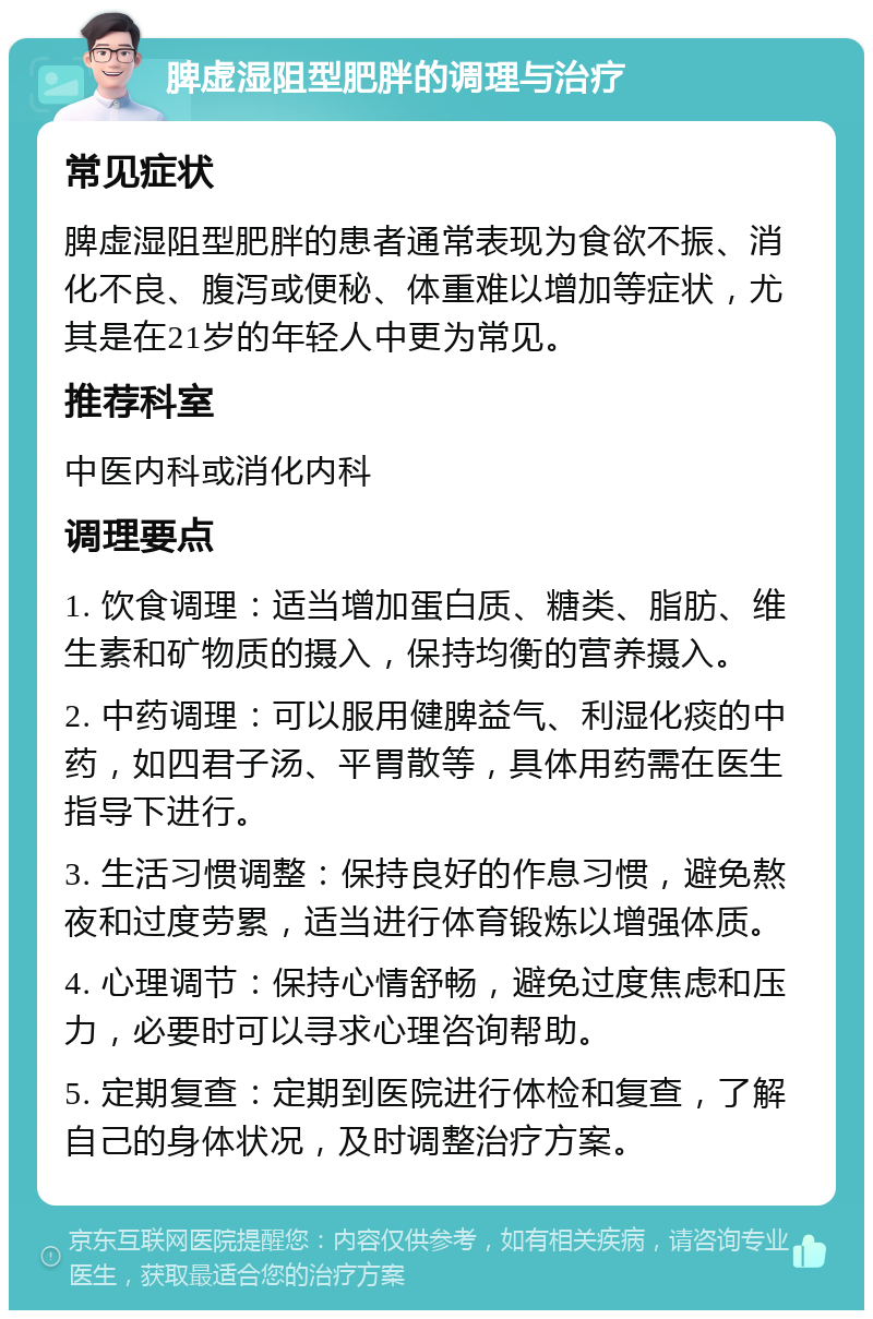 脾虚湿阻型肥胖的调理与治疗 常见症状 脾虚湿阻型肥胖的患者通常表现为食欲不振、消化不良、腹泻或便秘、体重难以增加等症状，尤其是在21岁的年轻人中更为常见。 推荐科室 中医内科或消化内科 调理要点 1. 饮食调理：适当增加蛋白质、糖类、脂肪、维生素和矿物质的摄入，保持均衡的营养摄入。 2. 中药调理：可以服用健脾益气、利湿化痰的中药，如四君子汤、平胃散等，具体用药需在医生指导下进行。 3. 生活习惯调整：保持良好的作息习惯，避免熬夜和过度劳累，适当进行体育锻炼以增强体质。 4. 心理调节：保持心情舒畅，避免过度焦虑和压力，必要时可以寻求心理咨询帮助。 5. 定期复查：定期到医院进行体检和复查，了解自己的身体状况，及时调整治疗方案。