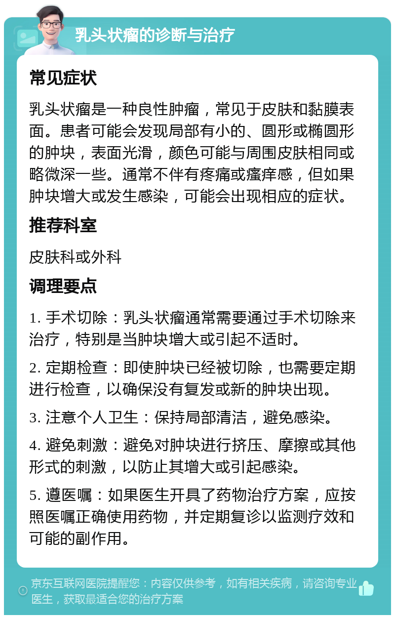 乳头状瘤的诊断与治疗 常见症状 乳头状瘤是一种良性肿瘤，常见于皮肤和黏膜表面。患者可能会发现局部有小的、圆形或椭圆形的肿块，表面光滑，颜色可能与周围皮肤相同或略微深一些。通常不伴有疼痛或瘙痒感，但如果肿块增大或发生感染，可能会出现相应的症状。 推荐科室 皮肤科或外科 调理要点 1. 手术切除：乳头状瘤通常需要通过手术切除来治疗，特别是当肿块增大或引起不适时。 2. 定期检查：即使肿块已经被切除，也需要定期进行检查，以确保没有复发或新的肿块出现。 3. 注意个人卫生：保持局部清洁，避免感染。 4. 避免刺激：避免对肿块进行挤压、摩擦或其他形式的刺激，以防止其增大或引起感染。 5. 遵医嘱：如果医生开具了药物治疗方案，应按照医嘱正确使用药物，并定期复诊以监测疗效和可能的副作用。