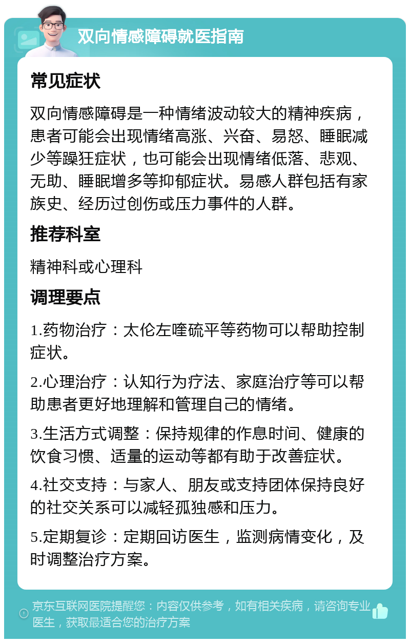 双向情感障碍就医指南 常见症状 双向情感障碍是一种情绪波动较大的精神疾病，患者可能会出现情绪高涨、兴奋、易怒、睡眠减少等躁狂症状，也可能会出现情绪低落、悲观、无助、睡眠增多等抑郁症状。易感人群包括有家族史、经历过创伤或压力事件的人群。 推荐科室 精神科或心理科 调理要点 1.药物治疗：太伦左喹硫平等药物可以帮助控制症状。 2.心理治疗：认知行为疗法、家庭治疗等可以帮助患者更好地理解和管理自己的情绪。 3.生活方式调整：保持规律的作息时间、健康的饮食习惯、适量的运动等都有助于改善症状。 4.社交支持：与家人、朋友或支持团体保持良好的社交关系可以减轻孤独感和压力。 5.定期复诊：定期回访医生，监测病情变化，及时调整治疗方案。