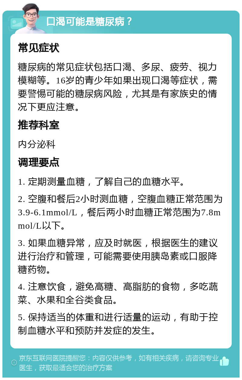 口渴可能是糖尿病？ 常见症状 糖尿病的常见症状包括口渴、多尿、疲劳、视力模糊等。16岁的青少年如果出现口渴等症状，需要警惕可能的糖尿病风险，尤其是有家族史的情况下更应注意。 推荐科室 内分泌科 调理要点 1. 定期测量血糖，了解自己的血糖水平。 2. 空腹和餐后2小时测血糖，空腹血糖正常范围为3.9-6.1mmol/L，餐后两小时血糖正常范围为7.8mmol/L以下。 3. 如果血糖异常，应及时就医，根据医生的建议进行治疗和管理，可能需要使用胰岛素或口服降糖药物。 4. 注意饮食，避免高糖、高脂肪的食物，多吃蔬菜、水果和全谷类食品。 5. 保持适当的体重和进行适量的运动，有助于控制血糖水平和预防并发症的发生。