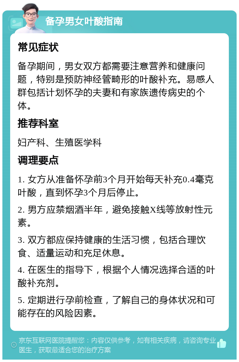 备孕男女叶酸指南 常见症状 备孕期间，男女双方都需要注意营养和健康问题，特别是预防神经管畸形的叶酸补充。易感人群包括计划怀孕的夫妻和有家族遗传病史的个体。 推荐科室 妇产科、生殖医学科 调理要点 1. 女方从准备怀孕前3个月开始每天补充0.4毫克叶酸，直到怀孕3个月后停止。 2. 男方应禁烟酒半年，避免接触X线等放射性元素。 3. 双方都应保持健康的生活习惯，包括合理饮食、适量运动和充足休息。 4. 在医生的指导下，根据个人情况选择合适的叶酸补充剂。 5. 定期进行孕前检查，了解自己的身体状况和可能存在的风险因素。