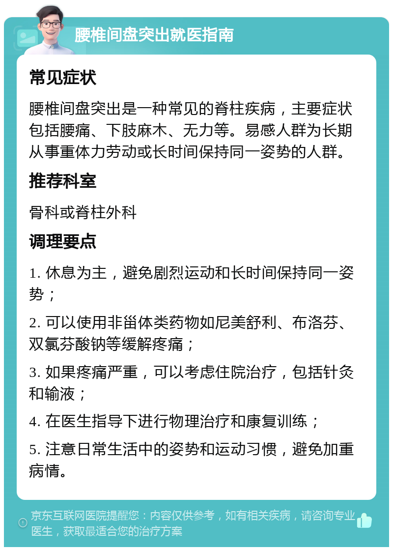 腰椎间盘突出就医指南 常见症状 腰椎间盘突出是一种常见的脊柱疾病，主要症状包括腰痛、下肢麻木、无力等。易感人群为长期从事重体力劳动或长时间保持同一姿势的人群。 推荐科室 骨科或脊柱外科 调理要点 1. 休息为主，避免剧烈运动和长时间保持同一姿势； 2. 可以使用非甾体类药物如尼美舒利、布洛芬、双氯芬酸钠等缓解疼痛； 3. 如果疼痛严重，可以考虑住院治疗，包括针灸和输液； 4. 在医生指导下进行物理治疗和康复训练； 5. 注意日常生活中的姿势和运动习惯，避免加重病情。