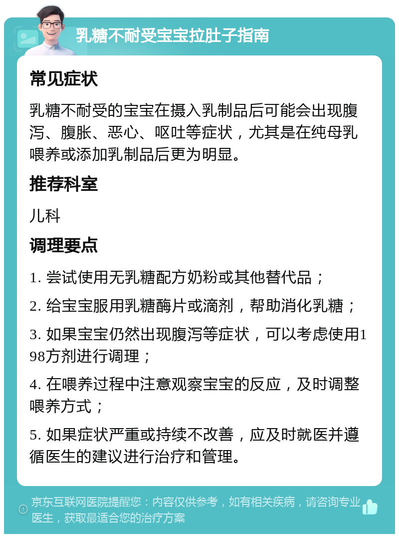 乳糖不耐受宝宝拉肚子指南 常见症状 乳糖不耐受的宝宝在摄入乳制品后可能会出现腹泻、腹胀、恶心、呕吐等症状，尤其是在纯母乳喂养或添加乳制品后更为明显。 推荐科室 儿科 调理要点 1. 尝试使用无乳糖配方奶粉或其他替代品； 2. 给宝宝服用乳糖酶片或滴剂，帮助消化乳糖； 3. 如果宝宝仍然出现腹泻等症状，可以考虑使用198方剂进行调理； 4. 在喂养过程中注意观察宝宝的反应，及时调整喂养方式； 5. 如果症状严重或持续不改善，应及时就医并遵循医生的建议进行治疗和管理。