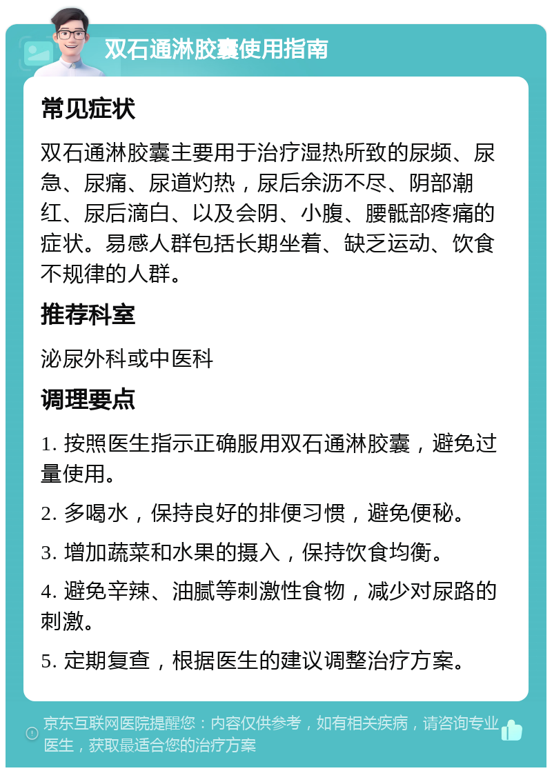 双石通淋胶囊使用指南 常见症状 双石通淋胶囊主要用于治疗湿热所致的尿频、尿急、尿痛、尿道灼热，尿后余沥不尽、阴部潮红、尿后滴白、以及会阴、小腹、腰骶部疼痛的症状。易感人群包括长期坐着、缺乏运动、饮食不规律的人群。 推荐科室 泌尿外科或中医科 调理要点 1. 按照医生指示正确服用双石通淋胶囊，避免过量使用。 2. 多喝水，保持良好的排便习惯，避免便秘。 3. 增加蔬菜和水果的摄入，保持饮食均衡。 4. 避免辛辣、油腻等刺激性食物，减少对尿路的刺激。 5. 定期复查，根据医生的建议调整治疗方案。