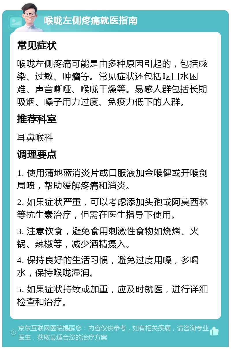 喉咙左侧疼痛就医指南 常见症状 喉咙左侧疼痛可能是由多种原因引起的，包括感染、过敏、肿瘤等。常见症状还包括咽口水困难、声音嘶哑、喉咙干燥等。易感人群包括长期吸烟、嗓子用力过度、免疫力低下的人群。 推荐科室 耳鼻喉科 调理要点 1. 使用蒲地蓝消炎片或口服液加金喉健或开喉剑局喷，帮助缓解疼痛和消炎。 2. 如果症状严重，可以考虑添加头孢或阿莫西林等抗生素治疗，但需在医生指导下使用。 3. 注意饮食，避免食用刺激性食物如烧烤、火锅、辣椒等，减少酒精摄入。 4. 保持良好的生活习惯，避免过度用嗓，多喝水，保持喉咙湿润。 5. 如果症状持续或加重，应及时就医，进行详细检查和治疗。