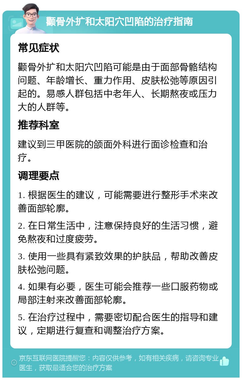 颧骨外扩和太阳穴凹陷的治疗指南 常见症状 颧骨外扩和太阳穴凹陷可能是由于面部骨骼结构问题、年龄增长、重力作用、皮肤松弛等原因引起的。易感人群包括中老年人、长期熬夜或压力大的人群等。 推荐科室 建议到三甲医院的颌面外科进行面诊检查和治疗。 调理要点 1. 根据医生的建议，可能需要进行整形手术来改善面部轮廓。 2. 在日常生活中，注意保持良好的生活习惯，避免熬夜和过度疲劳。 3. 使用一些具有紧致效果的护肤品，帮助改善皮肤松弛问题。 4. 如果有必要，医生可能会推荐一些口服药物或局部注射来改善面部轮廓。 5. 在治疗过程中，需要密切配合医生的指导和建议，定期进行复查和调整治疗方案。