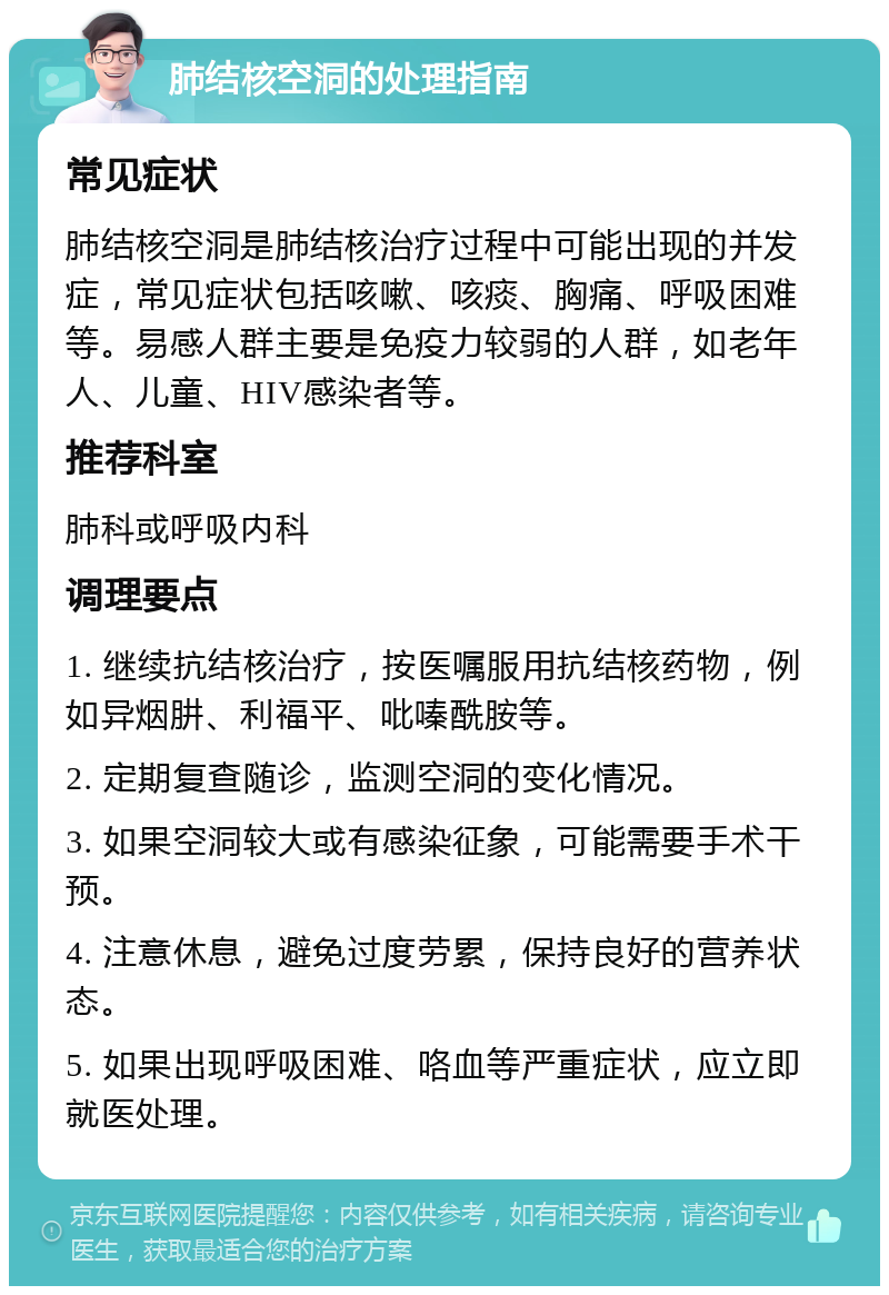 肺结核空洞的处理指南 常见症状 肺结核空洞是肺结核治疗过程中可能出现的并发症，常见症状包括咳嗽、咳痰、胸痛、呼吸困难等。易感人群主要是免疫力较弱的人群，如老年人、儿童、HIV感染者等。 推荐科室 肺科或呼吸内科 调理要点 1. 继续抗结核治疗，按医嘱服用抗结核药物，例如异烟肼、利福平、吡嗪酰胺等。 2. 定期复查随诊，监测空洞的变化情况。 3. 如果空洞较大或有感染征象，可能需要手术干预。 4. 注意休息，避免过度劳累，保持良好的营养状态。 5. 如果出现呼吸困难、咯血等严重症状，应立即就医处理。