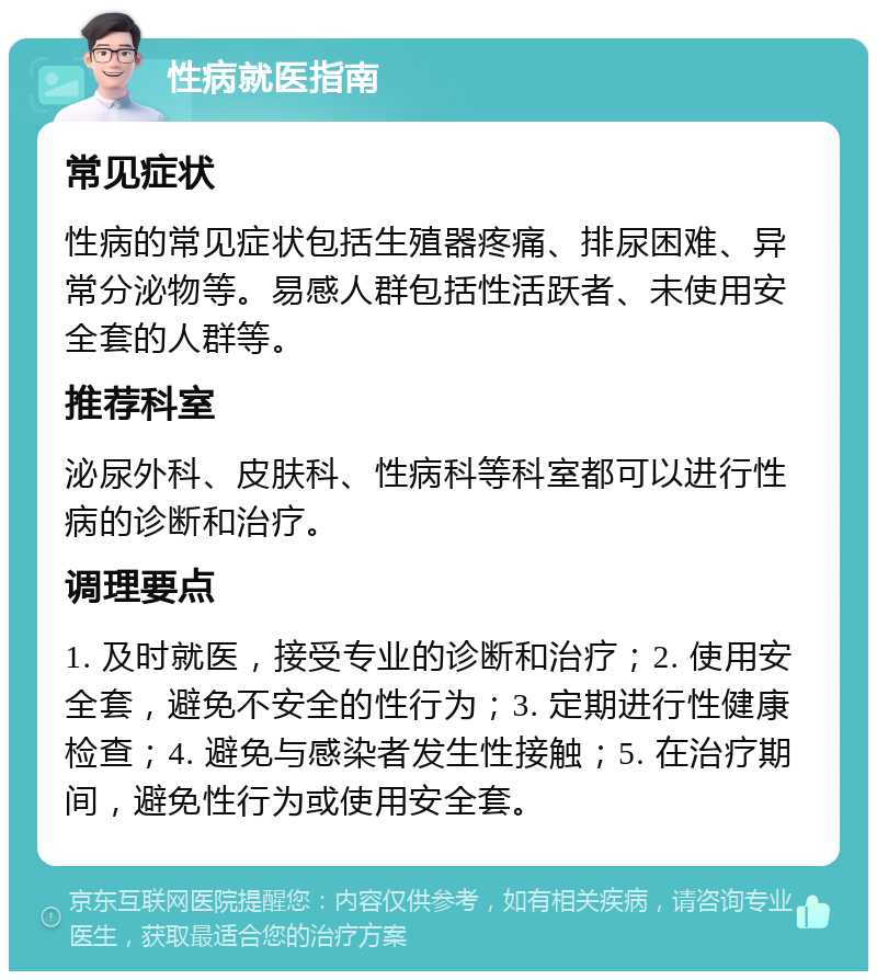 性病就医指南 常见症状 性病的常见症状包括生殖器疼痛、排尿困难、异常分泌物等。易感人群包括性活跃者、未使用安全套的人群等。 推荐科室 泌尿外科、皮肤科、性病科等科室都可以进行性病的诊断和治疗。 调理要点 1. 及时就医，接受专业的诊断和治疗；2. 使用安全套，避免不安全的性行为；3. 定期进行性健康检查；4. 避免与感染者发生性接触；5. 在治疗期间，避免性行为或使用安全套。