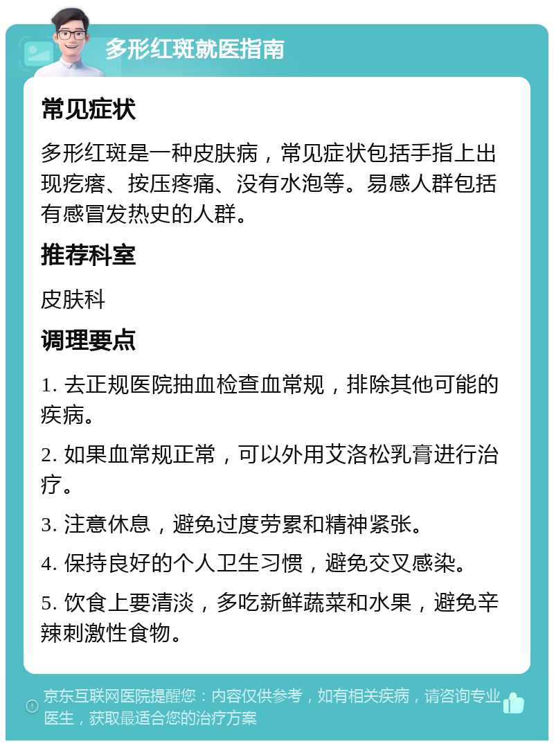 多形红斑就医指南 常见症状 多形红斑是一种皮肤病，常见症状包括手指上出现疙瘩、按压疼痛、没有水泡等。易感人群包括有感冒发热史的人群。 推荐科室 皮肤科 调理要点 1. 去正规医院抽血检查血常规，排除其他可能的疾病。 2. 如果血常规正常，可以外用艾洛松乳膏进行治疗。 3. 注意休息，避免过度劳累和精神紧张。 4. 保持良好的个人卫生习惯，避免交叉感染。 5. 饮食上要清淡，多吃新鲜蔬菜和水果，避免辛辣刺激性食物。