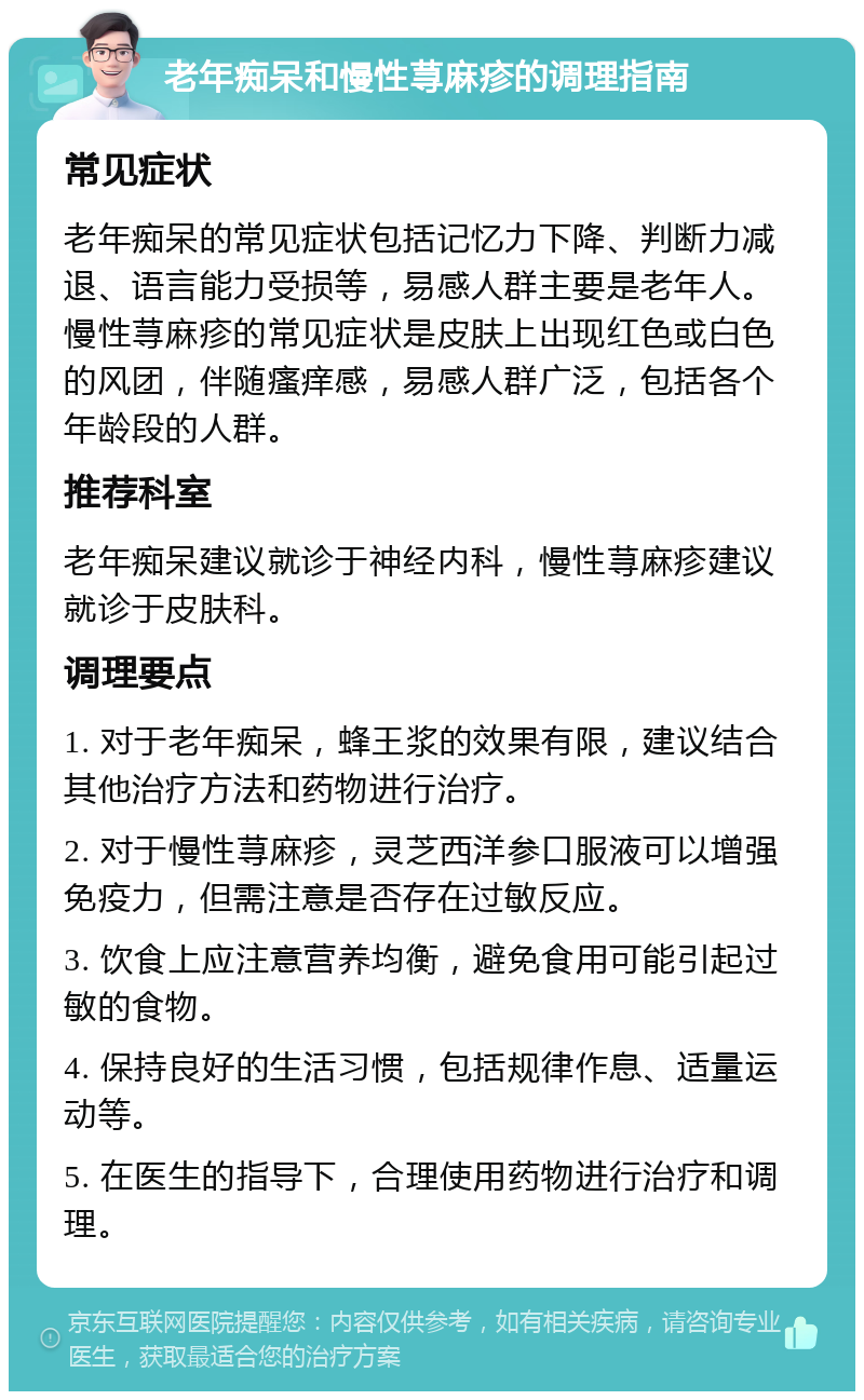 老年痴呆和慢性荨麻疹的调理指南 常见症状 老年痴呆的常见症状包括记忆力下降、判断力减退、语言能力受损等，易感人群主要是老年人。慢性荨麻疹的常见症状是皮肤上出现红色或白色的风团，伴随瘙痒感，易感人群广泛，包括各个年龄段的人群。 推荐科室 老年痴呆建议就诊于神经内科，慢性荨麻疹建议就诊于皮肤科。 调理要点 1. 对于老年痴呆，蜂王浆的效果有限，建议结合其他治疗方法和药物进行治疗。 2. 对于慢性荨麻疹，灵芝西洋参口服液可以增强免疫力，但需注意是否存在过敏反应。 3. 饮食上应注意营养均衡，避免食用可能引起过敏的食物。 4. 保持良好的生活习惯，包括规律作息、适量运动等。 5. 在医生的指导下，合理使用药物进行治疗和调理。