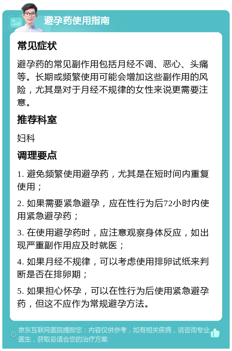 避孕药使用指南 常见症状 避孕药的常见副作用包括月经不调、恶心、头痛等。长期或频繁使用可能会增加这些副作用的风险，尤其是对于月经不规律的女性来说更需要注意。 推荐科室 妇科 调理要点 1. 避免频繁使用避孕药，尤其是在短时间内重复使用； 2. 如果需要紧急避孕，应在性行为后72小时内使用紧急避孕药； 3. 在使用避孕药时，应注意观察身体反应，如出现严重副作用应及时就医； 4. 如果月经不规律，可以考虑使用排卵试纸来判断是否在排卵期； 5. 如果担心怀孕，可以在性行为后使用紧急避孕药，但这不应作为常规避孕方法。