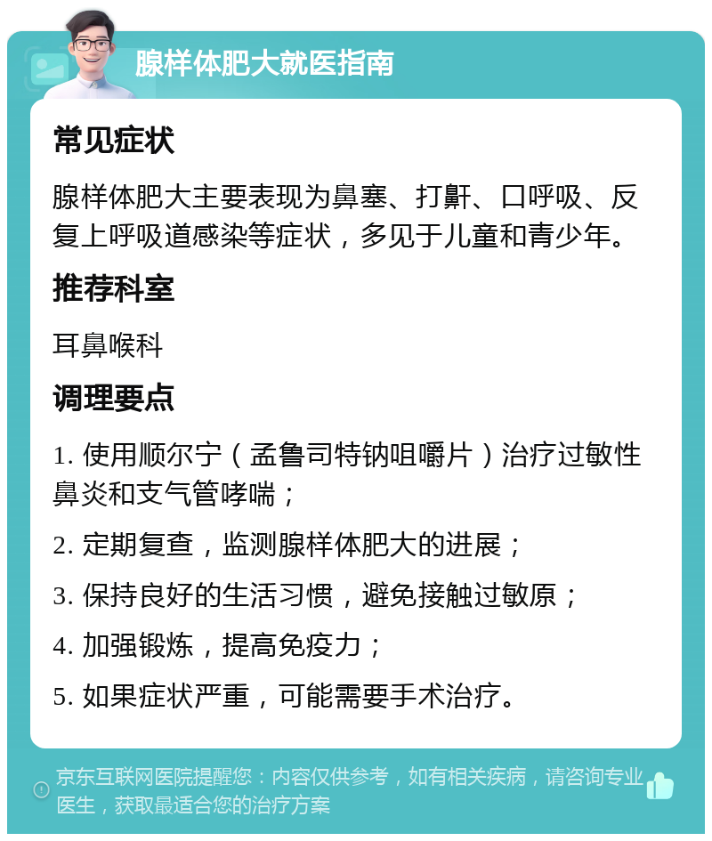 腺样体肥大就医指南 常见症状 腺样体肥大主要表现为鼻塞、打鼾、口呼吸、反复上呼吸道感染等症状，多见于儿童和青少年。 推荐科室 耳鼻喉科 调理要点 1. 使用顺尔宁（孟鲁司特钠咀嚼片）治疗过敏性鼻炎和支气管哮喘； 2. 定期复查，监测腺样体肥大的进展； 3. 保持良好的生活习惯，避免接触过敏原； 4. 加强锻炼，提高免疫力； 5. 如果症状严重，可能需要手术治疗。