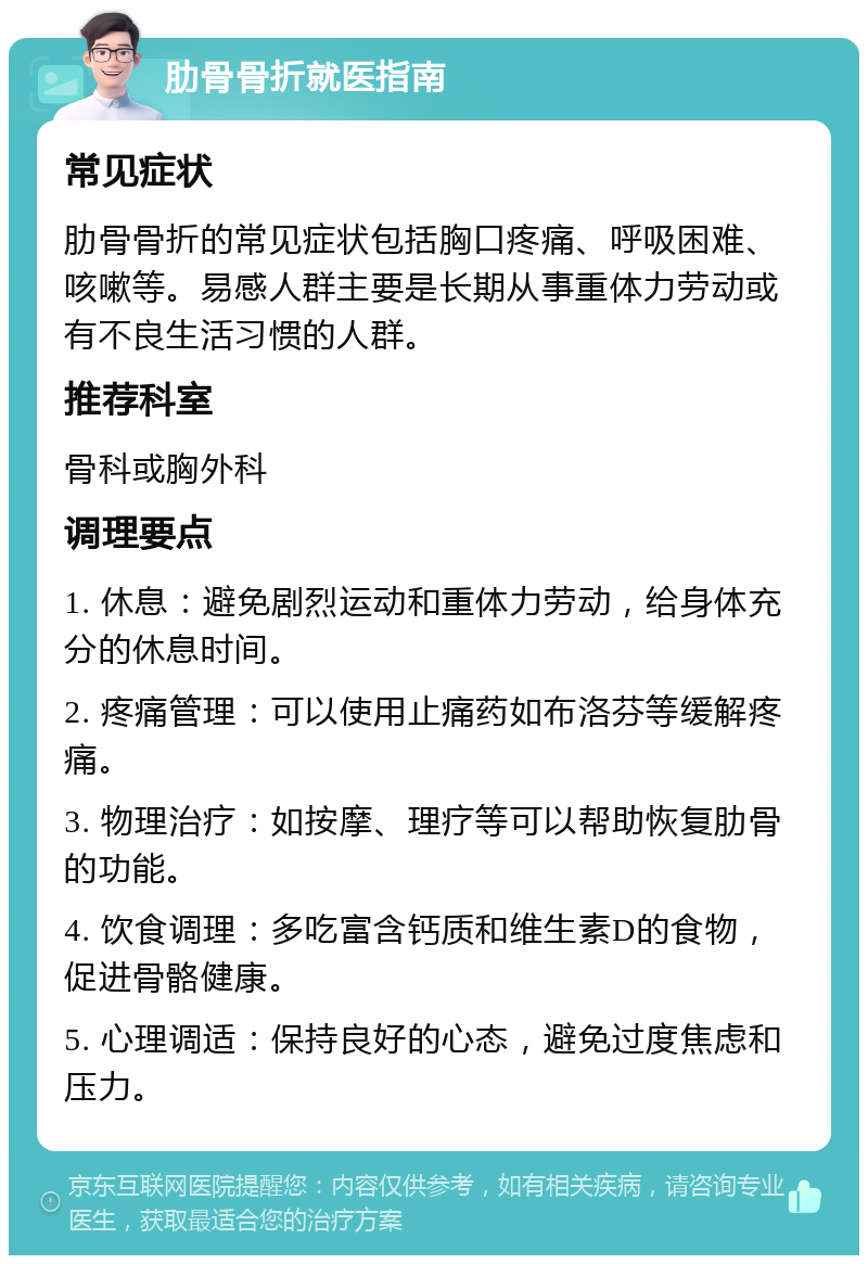 肋骨骨折就医指南 常见症状 肋骨骨折的常见症状包括胸口疼痛、呼吸困难、咳嗽等。易感人群主要是长期从事重体力劳动或有不良生活习惯的人群。 推荐科室 骨科或胸外科 调理要点 1. 休息：避免剧烈运动和重体力劳动，给身体充分的休息时间。 2. 疼痛管理：可以使用止痛药如布洛芬等缓解疼痛。 3. 物理治疗：如按摩、理疗等可以帮助恢复肋骨的功能。 4. 饮食调理：多吃富含钙质和维生素D的食物，促进骨骼健康。 5. 心理调适：保持良好的心态，避免过度焦虑和压力。