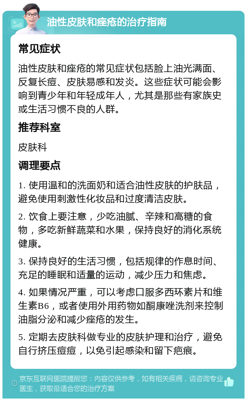 油性皮肤和痤疮的治疗指南 常见症状 油性皮肤和痤疮的常见症状包括脸上油光满面、反复长痘、皮肤易感和发炎。这些症状可能会影响到青少年和年轻成年人，尤其是那些有家族史或生活习惯不良的人群。 推荐科室 皮肤科 调理要点 1. 使用温和的洗面奶和适合油性皮肤的护肤品，避免使用刺激性化妆品和过度清洁皮肤。 2. 饮食上要注意，少吃油腻、辛辣和高糖的食物，多吃新鲜蔬菜和水果，保持良好的消化系统健康。 3. 保持良好的生活习惯，包括规律的作息时间、充足的睡眠和适量的运动，减少压力和焦虑。 4. 如果情况严重，可以考虑口服多西环素片和维生素B6，或者使用外用药物如酮康唑洗剂来控制油脂分泌和减少痤疮的发生。 5. 定期去皮肤科做专业的皮肤护理和治疗，避免自行挤压痘痘，以免引起感染和留下疤痕。