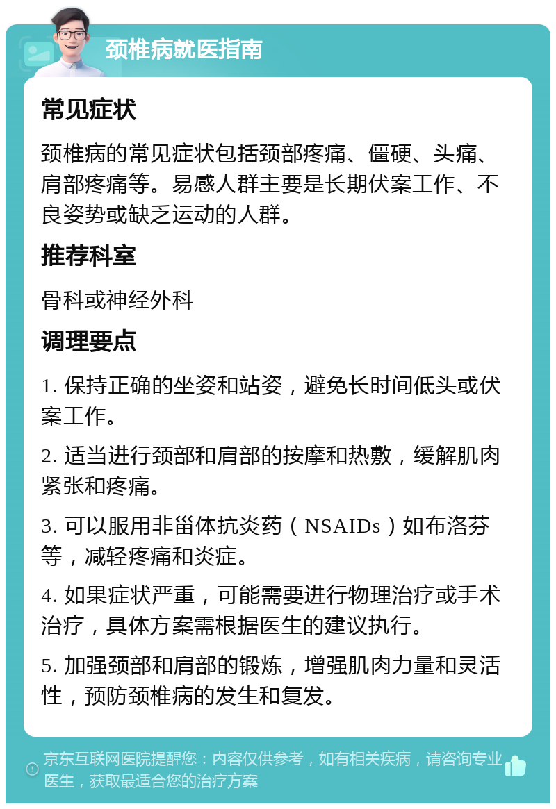 颈椎病就医指南 常见症状 颈椎病的常见症状包括颈部疼痛、僵硬、头痛、肩部疼痛等。易感人群主要是长期伏案工作、不良姿势或缺乏运动的人群。 推荐科室 骨科或神经外科 调理要点 1. 保持正确的坐姿和站姿，避免长时间低头或伏案工作。 2. 适当进行颈部和肩部的按摩和热敷，缓解肌肉紧张和疼痛。 3. 可以服用非甾体抗炎药（NSAIDs）如布洛芬等，减轻疼痛和炎症。 4. 如果症状严重，可能需要进行物理治疗或手术治疗，具体方案需根据医生的建议执行。 5. 加强颈部和肩部的锻炼，增强肌肉力量和灵活性，预防颈椎病的发生和复发。