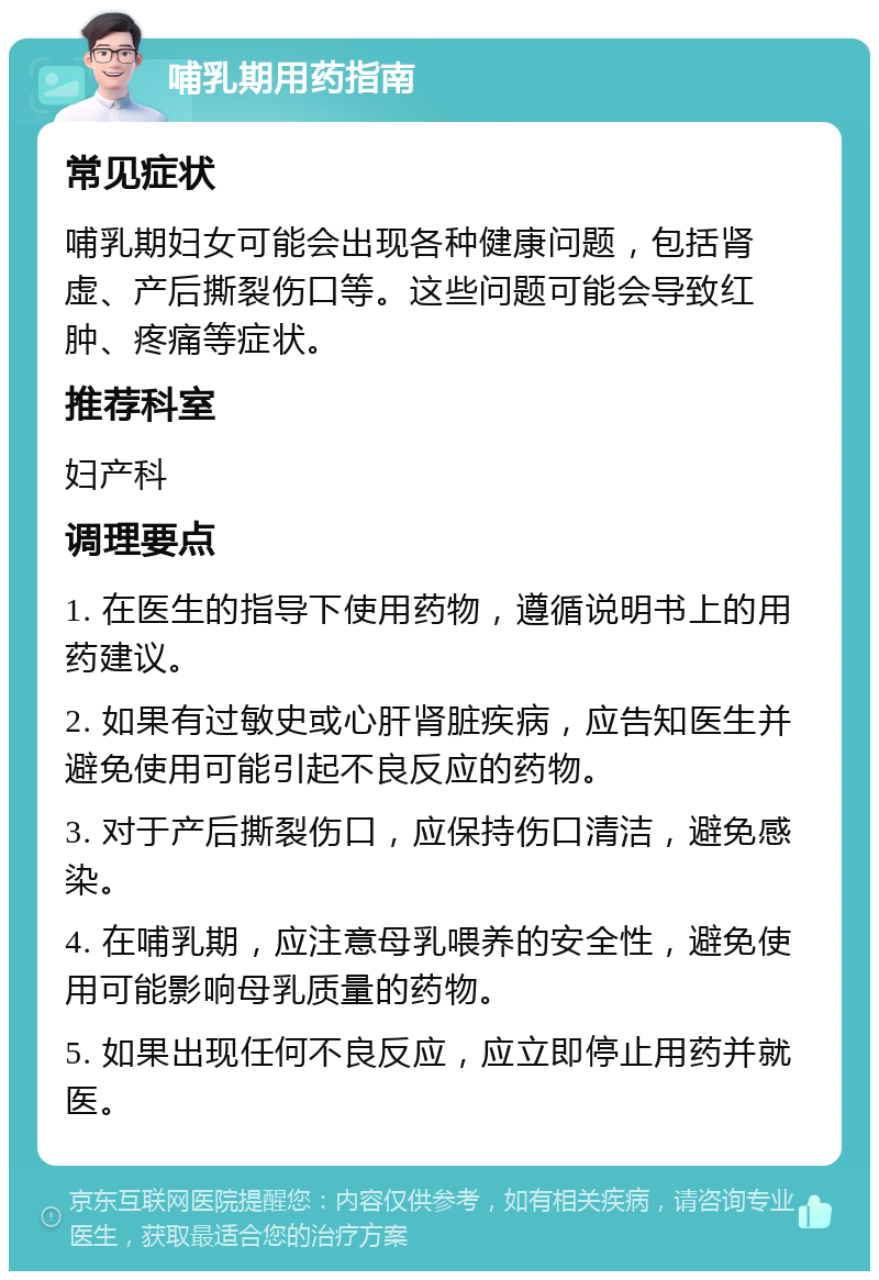 哺乳期用药指南 常见症状 哺乳期妇女可能会出现各种健康问题，包括肾虚、产后撕裂伤口等。这些问题可能会导致红肿、疼痛等症状。 推荐科室 妇产科 调理要点 1. 在医生的指导下使用药物，遵循说明书上的用药建议。 2. 如果有过敏史或心肝肾脏疾病，应告知医生并避免使用可能引起不良反应的药物。 3. 对于产后撕裂伤口，应保持伤口清洁，避免感染。 4. 在哺乳期，应注意母乳喂养的安全性，避免使用可能影响母乳质量的药物。 5. 如果出现任何不良反应，应立即停止用药并就医。