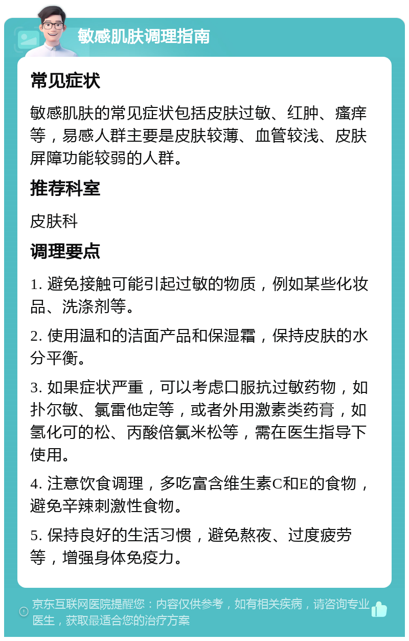 敏感肌肤调理指南 常见症状 敏感肌肤的常见症状包括皮肤过敏、红肿、瘙痒等，易感人群主要是皮肤较薄、血管较浅、皮肤屏障功能较弱的人群。 推荐科室 皮肤科 调理要点 1. 避免接触可能引起过敏的物质，例如某些化妆品、洗涤剂等。 2. 使用温和的洁面产品和保湿霜，保持皮肤的水分平衡。 3. 如果症状严重，可以考虑口服抗过敏药物，如扑尔敏、氯雷他定等，或者外用激素类药膏，如氢化可的松、丙酸倍氯米松等，需在医生指导下使用。 4. 注意饮食调理，多吃富含维生素C和E的食物，避免辛辣刺激性食物。 5. 保持良好的生活习惯，避免熬夜、过度疲劳等，增强身体免疫力。