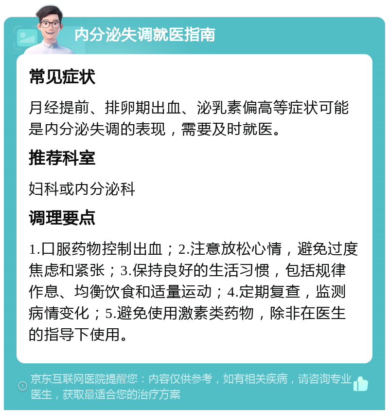 内分泌失调就医指南 常见症状 月经提前、排卵期出血、泌乳素偏高等症状可能是内分泌失调的表现，需要及时就医。 推荐科室 妇科或内分泌科 调理要点 1.口服药物控制出血；2.注意放松心情，避免过度焦虑和紧张；3.保持良好的生活习惯，包括规律作息、均衡饮食和适量运动；4.定期复查，监测病情变化；5.避免使用激素类药物，除非在医生的指导下使用。