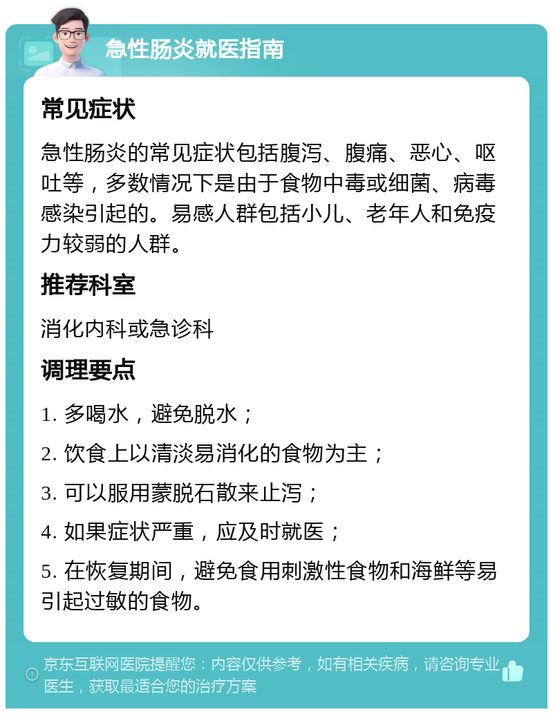 急性肠炎就医指南 常见症状 急性肠炎的常见症状包括腹泻、腹痛、恶心、呕吐等，多数情况下是由于食物中毒或细菌、病毒感染引起的。易感人群包括小儿、老年人和免疫力较弱的人群。 推荐科室 消化内科或急诊科 调理要点 1. 多喝水，避免脱水； 2. 饮食上以清淡易消化的食物为主； 3. 可以服用蒙脱石散来止泻； 4. 如果症状严重，应及时就医； 5. 在恢复期间，避免食用刺激性食物和海鲜等易引起过敏的食物。