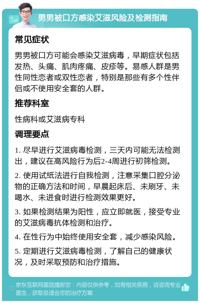 男男被口方感染艾滋风险及检测指南 常见症状 男男被口方可能会感染艾滋病毒，早期症状包括发热、头痛、肌肉疼痛、皮疹等。易感人群是男性同性恋者或双性恋者，特别是那些有多个性伴侣或不使用安全套的人群。 推荐科室 性病科或艾滋病专科 调理要点 1. 尽早进行艾滋病毒检测，三天内可能无法检测出，建议在高风险行为后2-4周进行初筛检测。 2. 使用试纸法进行自我检测，注意采集口腔分泌物的正确方法和时间，早晨起床后、未刷牙、未喝水、未进食时进行检测效果更好。 3. 如果检测结果为阳性，应立即就医，接受专业的艾滋病毒抗体检测和治疗。 4. 在性行为中始终使用安全套，减少感染风险。 5. 定期进行艾滋病毒检测，了解自己的健康状况，及时采取预防和治疗措施。