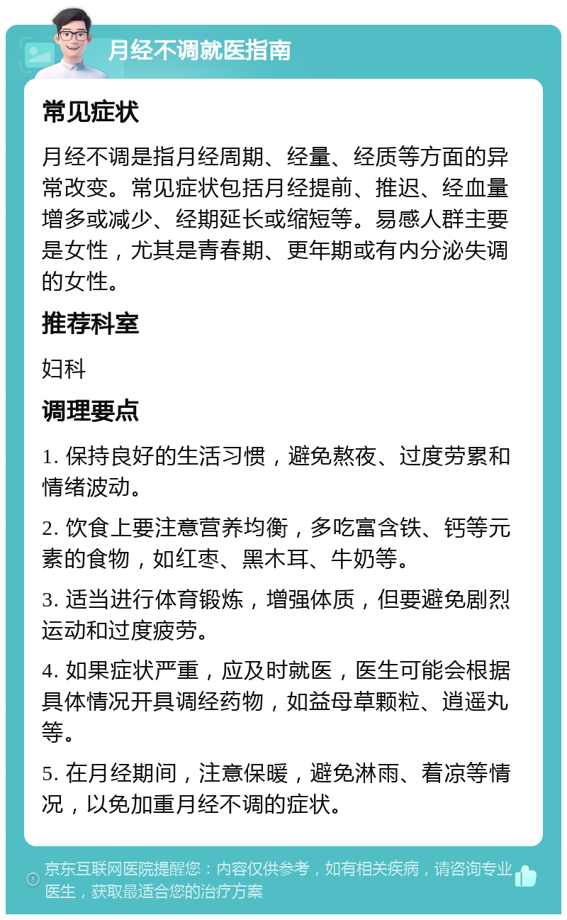 月经不调就医指南 常见症状 月经不调是指月经周期、经量、经质等方面的异常改变。常见症状包括月经提前、推迟、经血量增多或减少、经期延长或缩短等。易感人群主要是女性，尤其是青春期、更年期或有内分泌失调的女性。 推荐科室 妇科 调理要点 1. 保持良好的生活习惯，避免熬夜、过度劳累和情绪波动。 2. 饮食上要注意营养均衡，多吃富含铁、钙等元素的食物，如红枣、黑木耳、牛奶等。 3. 适当进行体育锻炼，增强体质，但要避免剧烈运动和过度疲劳。 4. 如果症状严重，应及时就医，医生可能会根据具体情况开具调经药物，如益母草颗粒、逍遥丸等。 5. 在月经期间，注意保暖，避免淋雨、着凉等情况，以免加重月经不调的症状。