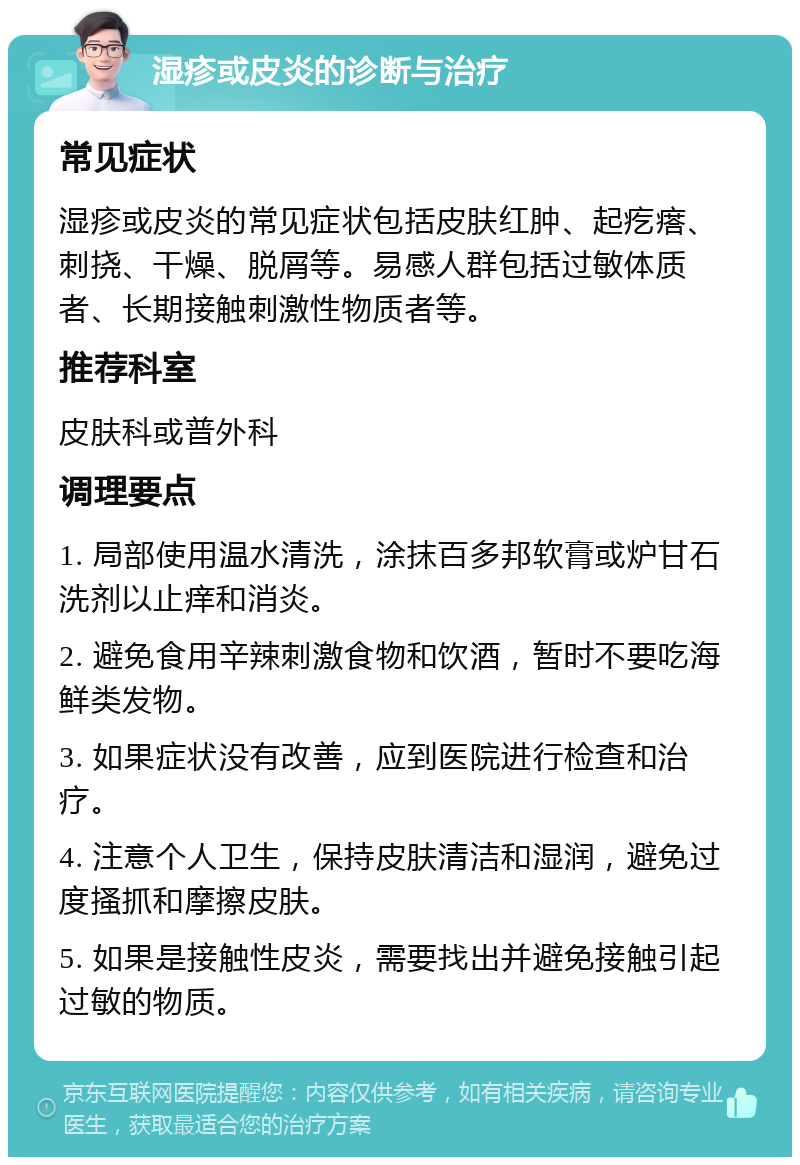 湿疹或皮炎的诊断与治疗 常见症状 湿疹或皮炎的常见症状包括皮肤红肿、起疙瘩、刺挠、干燥、脱屑等。易感人群包括过敏体质者、长期接触刺激性物质者等。 推荐科室 皮肤科或普外科 调理要点 1. 局部使用温水清洗，涂抹百多邦软膏或炉甘石洗剂以止痒和消炎。 2. 避免食用辛辣刺激食物和饮酒，暂时不要吃海鲜类发物。 3. 如果症状没有改善，应到医院进行检查和治疗。 4. 注意个人卫生，保持皮肤清洁和湿润，避免过度搔抓和摩擦皮肤。 5. 如果是接触性皮炎，需要找出并避免接触引起过敏的物质。