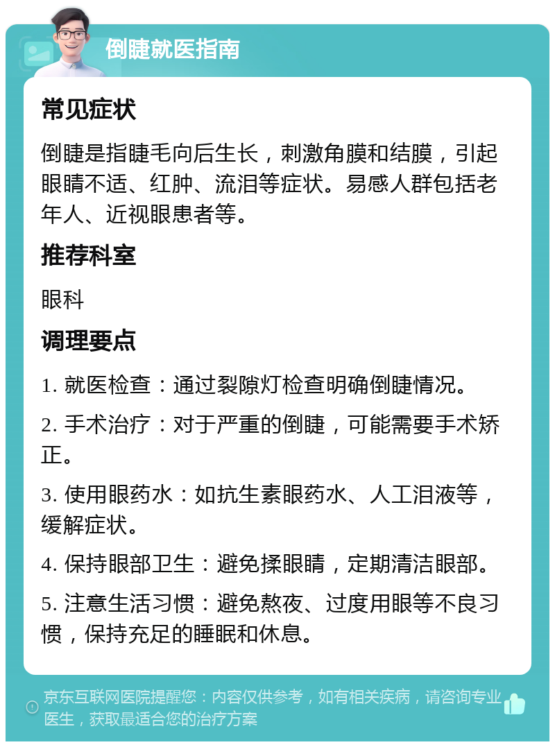 倒睫就医指南 常见症状 倒睫是指睫毛向后生长，刺激角膜和结膜，引起眼睛不适、红肿、流泪等症状。易感人群包括老年人、近视眼患者等。 推荐科室 眼科 调理要点 1. 就医检查：通过裂隙灯检查明确倒睫情况。 2. 手术治疗：对于严重的倒睫，可能需要手术矫正。 3. 使用眼药水：如抗生素眼药水、人工泪液等，缓解症状。 4. 保持眼部卫生：避免揉眼睛，定期清洁眼部。 5. 注意生活习惯：避免熬夜、过度用眼等不良习惯，保持充足的睡眠和休息。