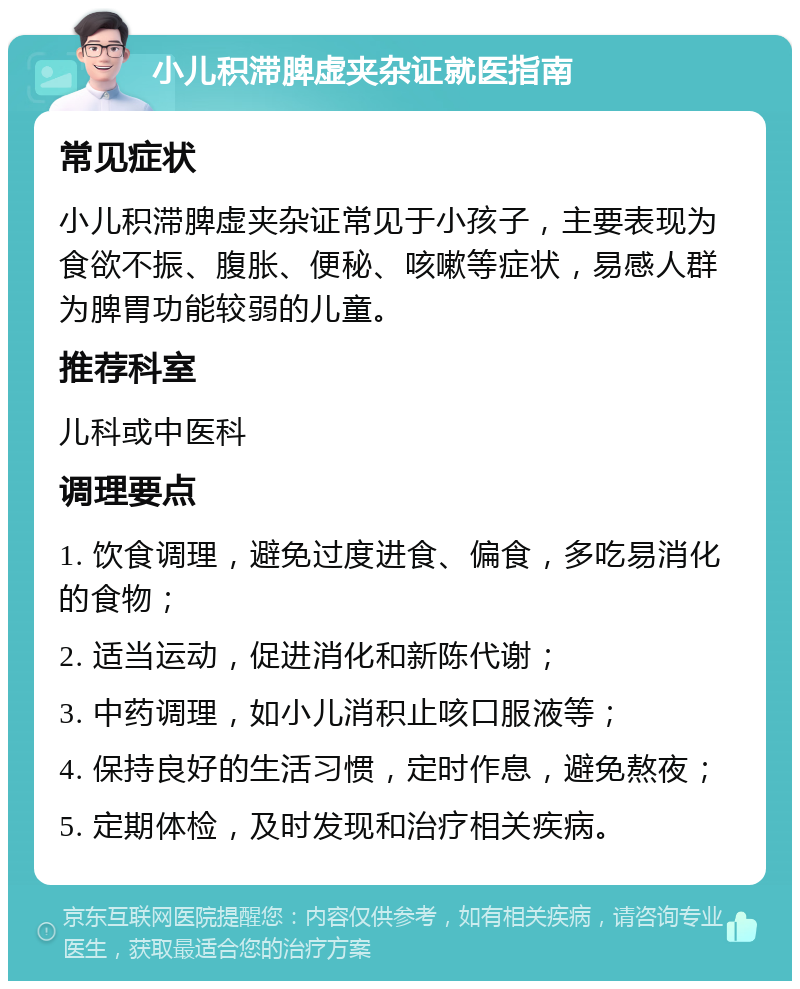 小儿积滞脾虚夹杂证就医指南 常见症状 小儿积滞脾虚夹杂证常见于小孩子，主要表现为食欲不振、腹胀、便秘、咳嗽等症状，易感人群为脾胃功能较弱的儿童。 推荐科室 儿科或中医科 调理要点 1. 饮食调理，避免过度进食、偏食，多吃易消化的食物； 2. 适当运动，促进消化和新陈代谢； 3. 中药调理，如小儿消积止咳口服液等； 4. 保持良好的生活习惯，定时作息，避免熬夜； 5. 定期体检，及时发现和治疗相关疾病。