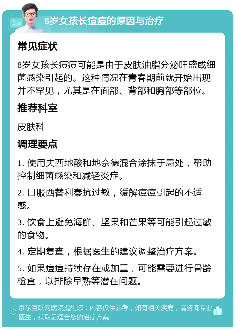 8岁女孩长痘痘的原因与治疗 常见症状 8岁女孩长痘痘可能是由于皮肤油脂分泌旺盛或细菌感染引起的。这种情况在青春期前就开始出现并不罕见，尤其是在面部、背部和胸部等部位。 推荐科室 皮肤科 调理要点 1. 使用夫西地酸和地奈德混合涂抹于患处，帮助控制细菌感染和减轻炎症。 2. 口服西替利秦抗过敏，缓解痘痘引起的不适感。 3. 饮食上避免海鲜、坚果和芒果等可能引起过敏的食物。 4. 定期复查，根据医生的建议调整治疗方案。 5. 如果痘痘持续存在或加重，可能需要进行骨龄检查，以排除早熟等潜在问题。