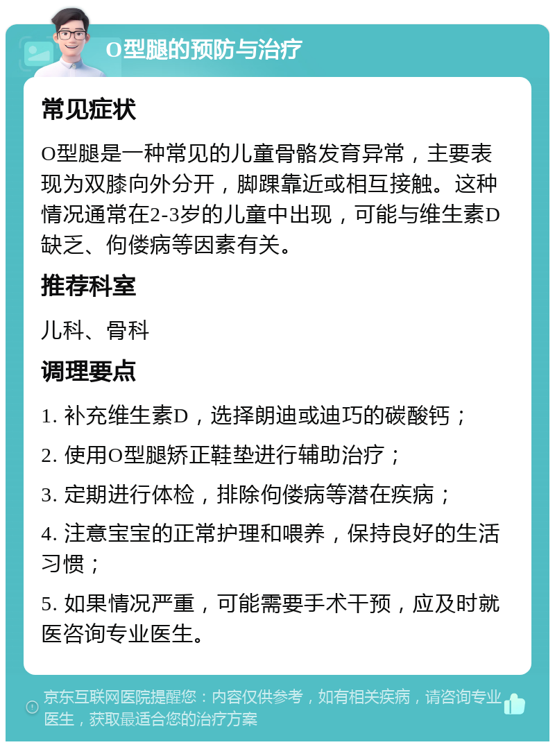 O型腿的预防与治疗 常见症状 O型腿是一种常见的儿童骨骼发育异常，主要表现为双膝向外分开，脚踝靠近或相互接触。这种情况通常在2-3岁的儿童中出现，可能与维生素D缺乏、佝偻病等因素有关。 推荐科室 儿科、骨科 调理要点 1. 补充维生素D，选择朗迪或迪巧的碳酸钙； 2. 使用O型腿矫正鞋垫进行辅助治疗； 3. 定期进行体检，排除佝偻病等潜在疾病； 4. 注意宝宝的正常护理和喂养，保持良好的生活习惯； 5. 如果情况严重，可能需要手术干预，应及时就医咨询专业医生。