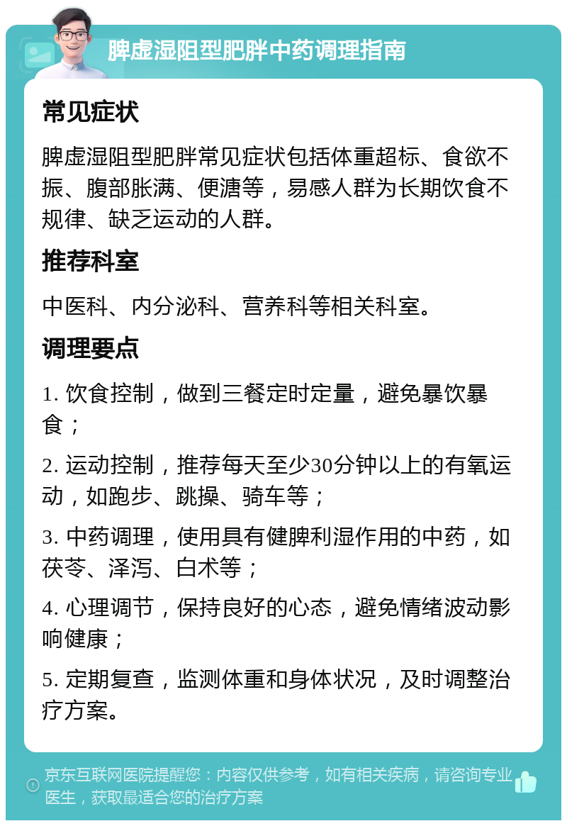 脾虚湿阻型肥胖中药调理指南 常见症状 脾虚湿阻型肥胖常见症状包括体重超标、食欲不振、腹部胀满、便溏等，易感人群为长期饮食不规律、缺乏运动的人群。 推荐科室 中医科、内分泌科、营养科等相关科室。 调理要点 1. 饮食控制，做到三餐定时定量，避免暴饮暴食； 2. 运动控制，推荐每天至少30分钟以上的有氧运动，如跑步、跳操、骑车等； 3. 中药调理，使用具有健脾利湿作用的中药，如茯苓、泽泻、白术等； 4. 心理调节，保持良好的心态，避免情绪波动影响健康； 5. 定期复查，监测体重和身体状况，及时调整治疗方案。