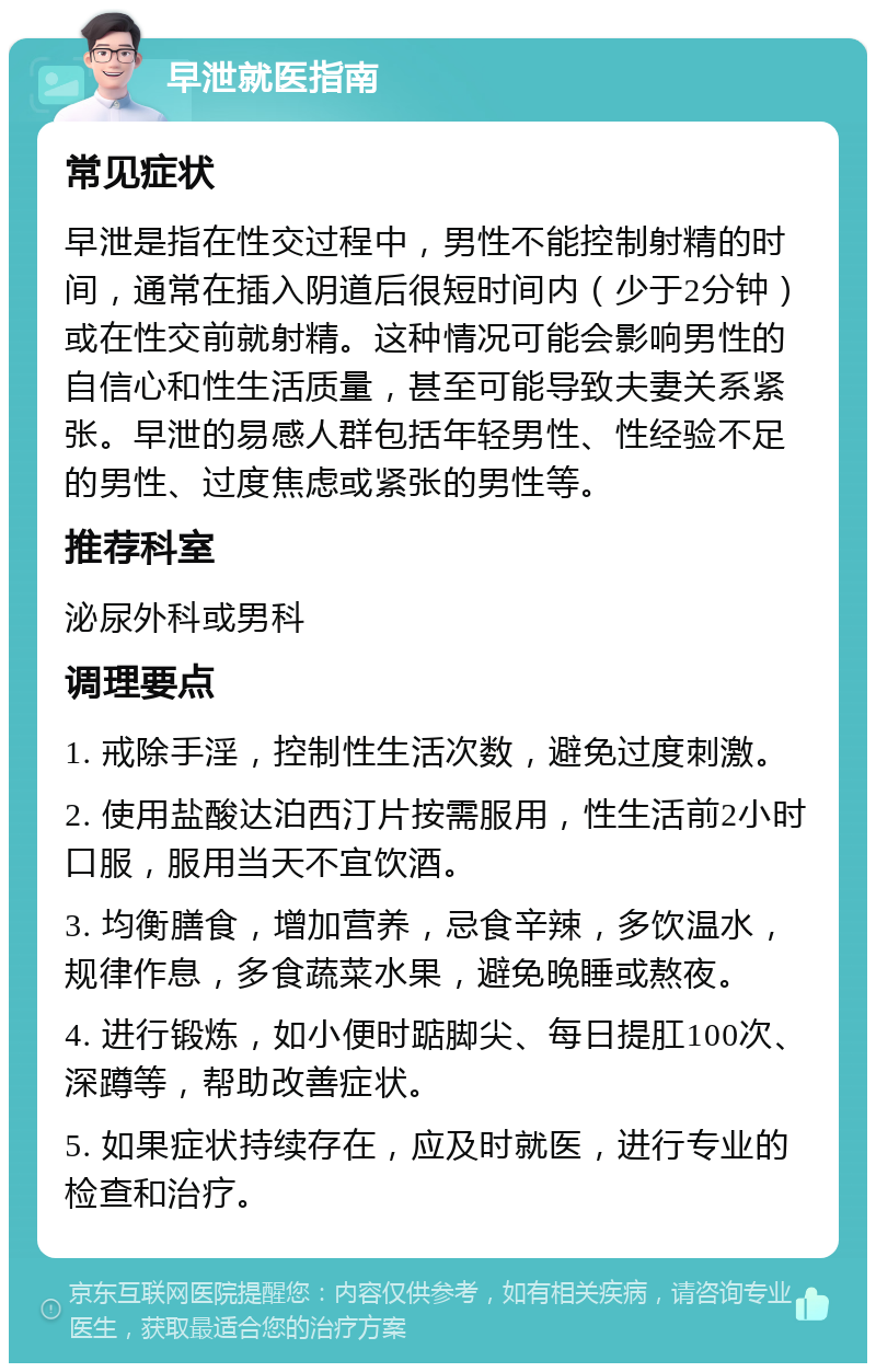 早泄就医指南 常见症状 早泄是指在性交过程中，男性不能控制射精的时间，通常在插入阴道后很短时间内（少于2分钟）或在性交前就射精。这种情况可能会影响男性的自信心和性生活质量，甚至可能导致夫妻关系紧张。早泄的易感人群包括年轻男性、性经验不足的男性、过度焦虑或紧张的男性等。 推荐科室 泌尿外科或男科 调理要点 1. 戒除手淫，控制性生活次数，避免过度刺激。 2. 使用盐酸达泊西汀片按需服用，性生活前2小时口服，服用当天不宜饮酒。 3. 均衡膳食，增加营养，忌食辛辣，多饮温水，规律作息，多食蔬菜水果，避免晚睡或熬夜。 4. 进行锻炼，如小便时踮脚尖、每日提肛100次、深蹲等，帮助改善症状。 5. 如果症状持续存在，应及时就医，进行专业的检查和治疗。