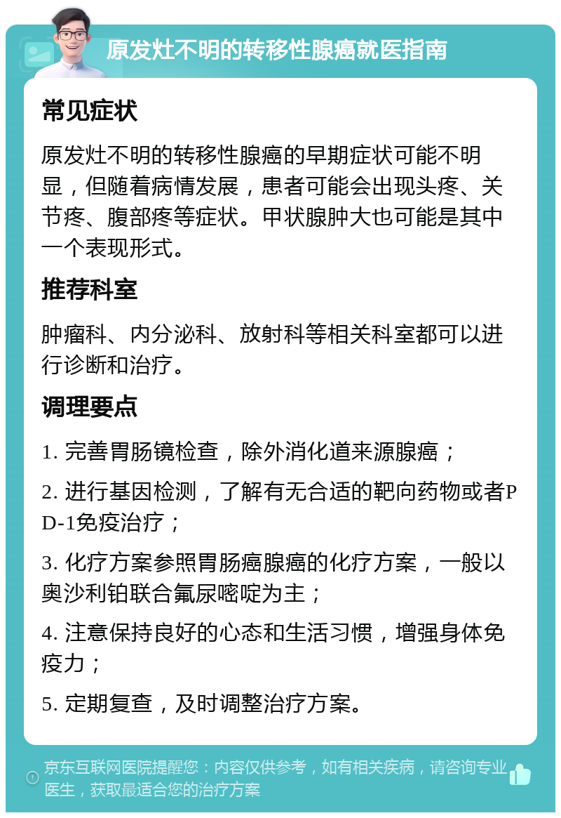 原发灶不明的转移性腺癌就医指南 常见症状 原发灶不明的转移性腺癌的早期症状可能不明显，但随着病情发展，患者可能会出现头疼、关节疼、腹部疼等症状。甲状腺肿大也可能是其中一个表现形式。 推荐科室 肿瘤科、内分泌科、放射科等相关科室都可以进行诊断和治疗。 调理要点 1. 完善胃肠镜检查，除外消化道来源腺癌； 2. 进行基因检测，了解有无合适的靶向药物或者PD-1免疫治疗； 3. 化疗方案参照胃肠癌腺癌的化疗方案，一般以奥沙利铂联合氟尿嘧啶为主； 4. 注意保持良好的心态和生活习惯，增强身体免疫力； 5. 定期复查，及时调整治疗方案。