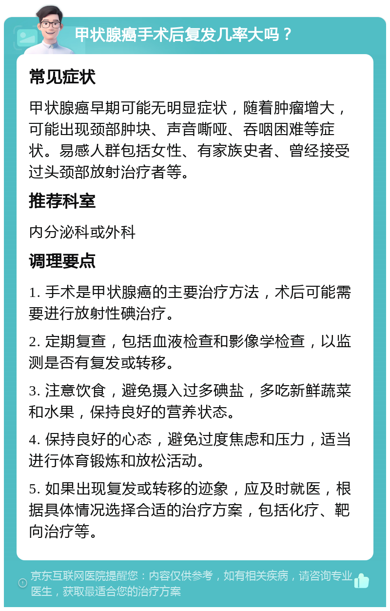 甲状腺癌手术后复发几率大吗？ 常见症状 甲状腺癌早期可能无明显症状，随着肿瘤增大，可能出现颈部肿块、声音嘶哑、吞咽困难等症状。易感人群包括女性、有家族史者、曾经接受过头颈部放射治疗者等。 推荐科室 内分泌科或外科 调理要点 1. 手术是甲状腺癌的主要治疗方法，术后可能需要进行放射性碘治疗。 2. 定期复查，包括血液检查和影像学检查，以监测是否有复发或转移。 3. 注意饮食，避免摄入过多碘盐，多吃新鲜蔬菜和水果，保持良好的营养状态。 4. 保持良好的心态，避免过度焦虑和压力，适当进行体育锻炼和放松活动。 5. 如果出现复发或转移的迹象，应及时就医，根据具体情况选择合适的治疗方案，包括化疗、靶向治疗等。