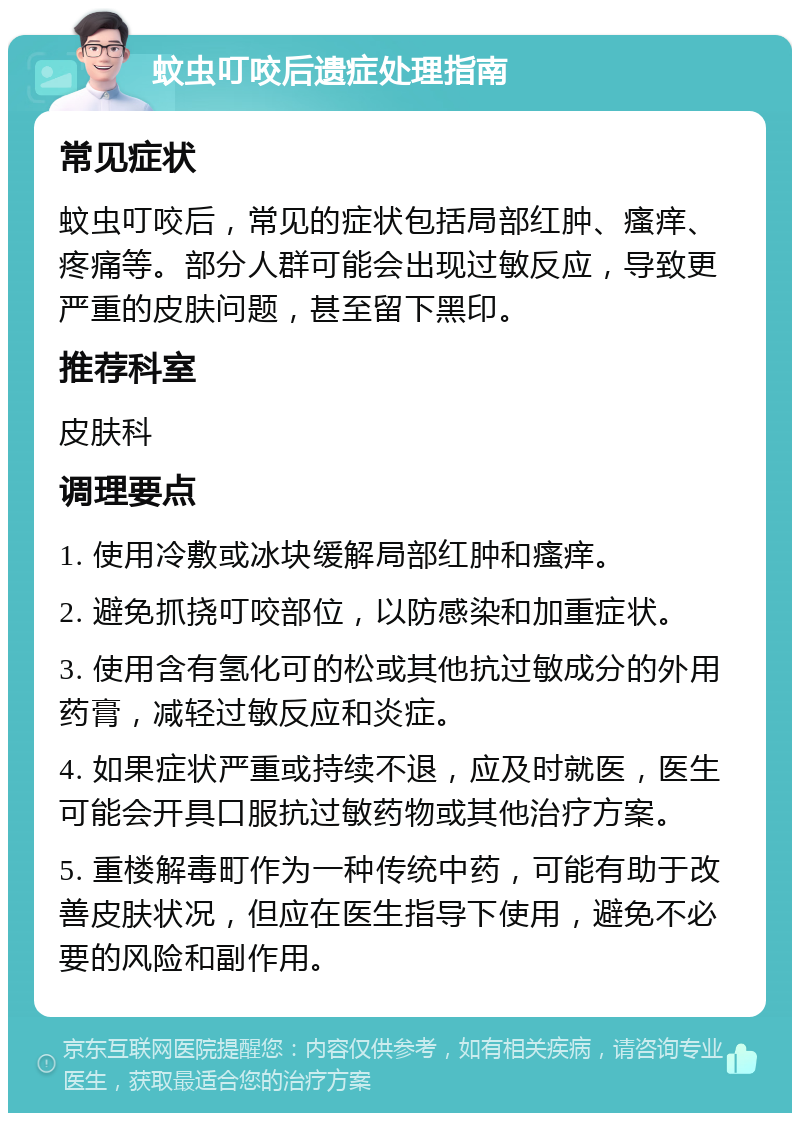 蚊虫叮咬后遗症处理指南 常见症状 蚊虫叮咬后，常见的症状包括局部红肿、瘙痒、疼痛等。部分人群可能会出现过敏反应，导致更严重的皮肤问题，甚至留下黑印。 推荐科室 皮肤科 调理要点 1. 使用冷敷或冰块缓解局部红肿和瘙痒。 2. 避免抓挠叮咬部位，以防感染和加重症状。 3. 使用含有氢化可的松或其他抗过敏成分的外用药膏，减轻过敏反应和炎症。 4. 如果症状严重或持续不退，应及时就医，医生可能会开具口服抗过敏药物或其他治疗方案。 5. 重楼解毒町作为一种传统中药，可能有助于改善皮肤状况，但应在医生指导下使用，避免不必要的风险和副作用。