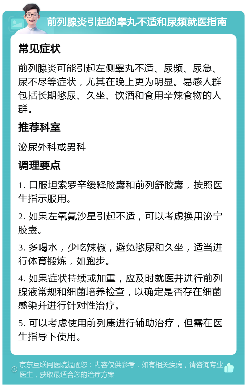 前列腺炎引起的睾丸不适和尿频就医指南 常见症状 前列腺炎可能引起左侧睾丸不适、尿频、尿急、尿不尽等症状，尤其在晚上更为明显。易感人群包括长期憋尿、久坐、饮酒和食用辛辣食物的人群。 推荐科室 泌尿外科或男科 调理要点 1. 口服坦索罗辛缓释胶囊和前列舒胶囊，按照医生指示服用。 2. 如果左氧氟沙星引起不适，可以考虑换用泌宁胶囊。 3. 多喝水，少吃辣椒，避免憋尿和久坐，适当进行体育锻炼，如跑步。 4. 如果症状持续或加重，应及时就医并进行前列腺液常规和细菌培养检查，以确定是否存在细菌感染并进行针对性治疗。 5. 可以考虑使用前列康进行辅助治疗，但需在医生指导下使用。