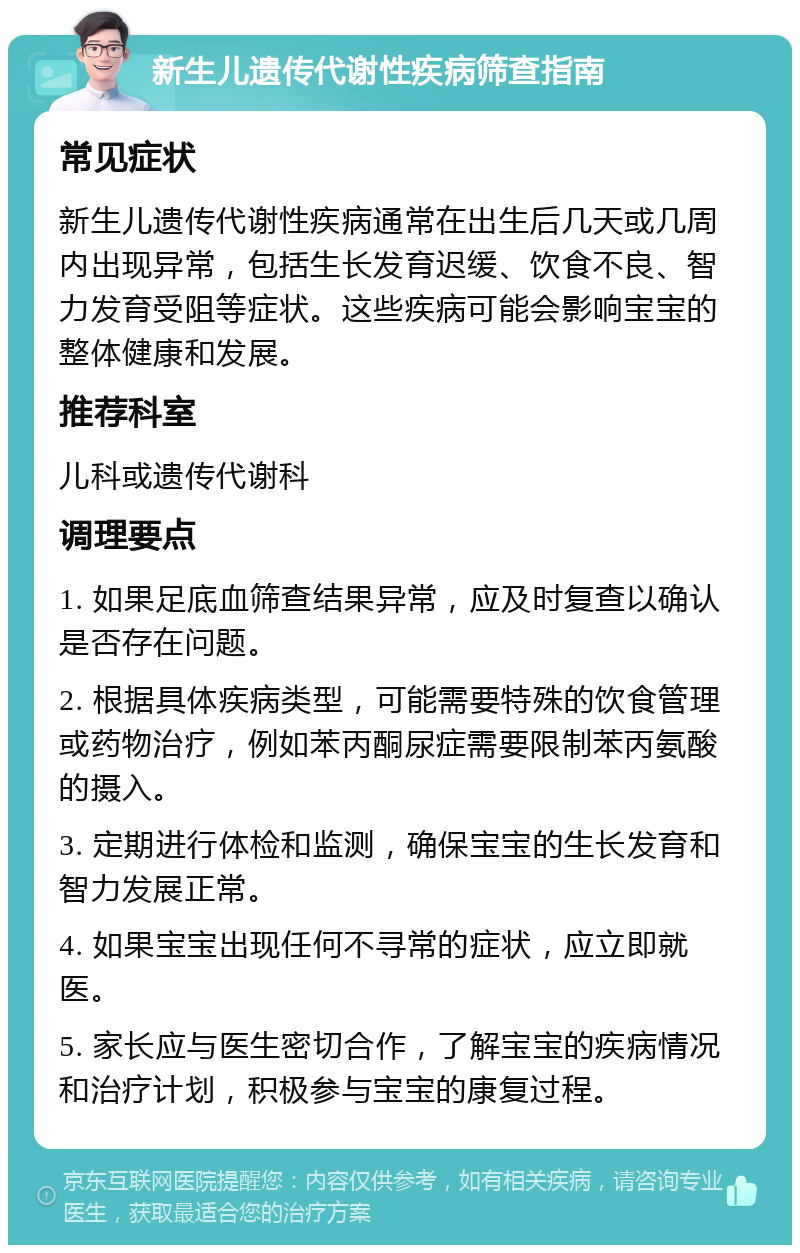 新生儿遗传代谢性疾病筛查指南 常见症状 新生儿遗传代谢性疾病通常在出生后几天或几周内出现异常，包括生长发育迟缓、饮食不良、智力发育受阻等症状。这些疾病可能会影响宝宝的整体健康和发展。 推荐科室 儿科或遗传代谢科 调理要点 1. 如果足底血筛查结果异常，应及时复查以确认是否存在问题。 2. 根据具体疾病类型，可能需要特殊的饮食管理或药物治疗，例如苯丙酮尿症需要限制苯丙氨酸的摄入。 3. 定期进行体检和监测，确保宝宝的生长发育和智力发展正常。 4. 如果宝宝出现任何不寻常的症状，应立即就医。 5. 家长应与医生密切合作，了解宝宝的疾病情况和治疗计划，积极参与宝宝的康复过程。