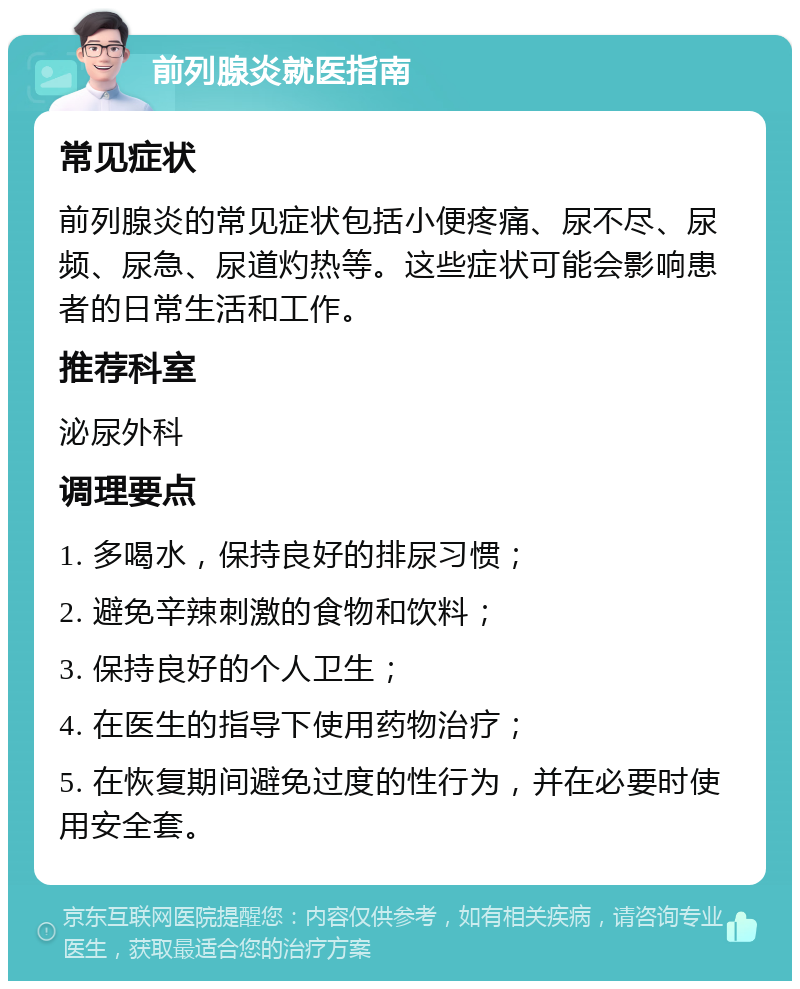 前列腺炎就医指南 常见症状 前列腺炎的常见症状包括小便疼痛、尿不尽、尿频、尿急、尿道灼热等。这些症状可能会影响患者的日常生活和工作。 推荐科室 泌尿外科 调理要点 1. 多喝水，保持良好的排尿习惯； 2. 避免辛辣刺激的食物和饮料； 3. 保持良好的个人卫生； 4. 在医生的指导下使用药物治疗； 5. 在恢复期间避免过度的性行为，并在必要时使用安全套。