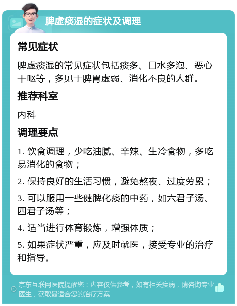 脾虚痰湿的症状及调理 常见症状 脾虚痰湿的常见症状包括痰多、口水多泡、恶心干呕等，多见于脾胃虚弱、消化不良的人群。 推荐科室 内科 调理要点 1. 饮食调理，少吃油腻、辛辣、生冷食物，多吃易消化的食物； 2. 保持良好的生活习惯，避免熬夜、过度劳累； 3. 可以服用一些健脾化痰的中药，如六君子汤、四君子汤等； 4. 适当进行体育锻炼，增强体质； 5. 如果症状严重，应及时就医，接受专业的治疗和指导。